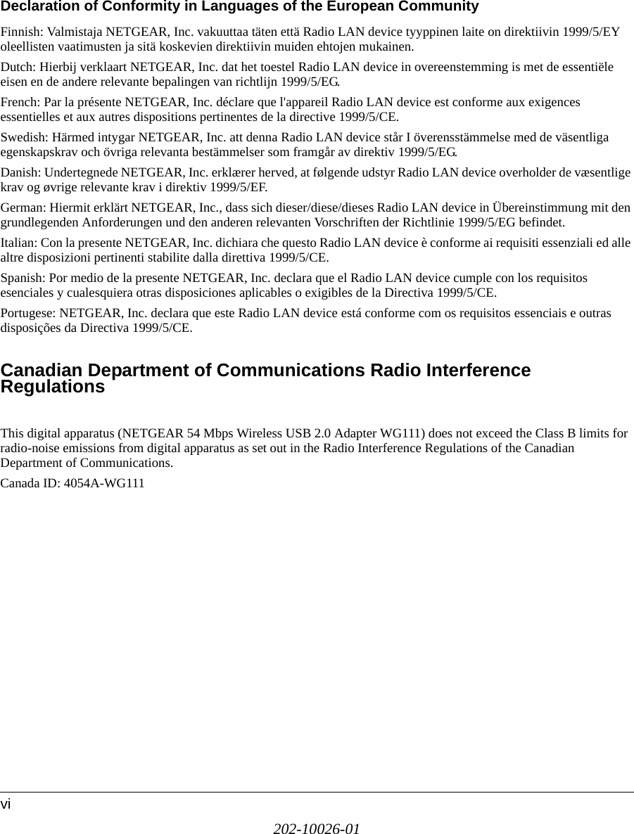 202-10026-01viDeclaration of Conformity in Languages of the European CommunityFinnish: Valmistaja NETGEAR, Inc. vakuuttaa täten että Radio LAN device tyyppinen laite on direktiivin 1999/5/EY oleellisten vaatimusten ja sitä koskevien direktiivin muiden ehtojen mukainen.Dutch: Hierbij verklaart NETGEAR, Inc. dat het toestel Radio LAN device in overeenstemming is met de essentiële eisen en de andere relevante bepalingen van richtlijn 1999/5/EG.French: Par la présente NETGEAR, Inc. déclare que l&apos;appareil Radio LAN device est conforme aux exigences essentielles et aux autres dispositions pertinentes de la directive 1999/5/CE.Swedish: Härmed intygar NETGEAR, Inc. att denna Radio LAN device står I överensstämmelse med de väsentliga egenskapskrav och övriga relevanta bestämmelser som framgår av direktiv 1999/5/EG.Danish: Undertegnede NETGEAR, Inc. erklærer herved, at følgende udstyr Radio LAN device overholder de væsentlige krav og øvrige relevante krav i direktiv 1999/5/EF.German: Hiermit erklärt NETGEAR, Inc., dass sich dieser/diese/dieses Radio LAN device in Übereinstimmung mit den grundlegenden Anforderungen und den anderen relevanten Vorschriften der Richtlinie 1999/5/EG befindet.Italian: Con la presente NETGEAR, Inc. dichiara che questo Radio LAN device è conforme ai requisiti essenziali ed alle altre disposizioni pertinenti stabilite dalla direttiva 1999/5/CE.Spanish: Por medio de la presente NETGEAR, Inc. declara que el Radio LAN device cumple con los requisitos esenciales y cualesquiera otras disposiciones aplicables o exigibles de la Directiva 1999/5/CE.Portugese: NETGEAR, Inc. declara que este Radio LAN device está conforme com os requisitos essenciais e outras disposições da Directiva 1999/5/CE.Canadian Department of Communications Radio Interference  RegulationsThis digital apparatus (NETGEAR 54 Mbps Wireless USB 2.0 Adapter WG111) does not exceed the Class B limits for radio-noise emissions from digital apparatus as set out in the Radio Interference Regulations of the Canadian Department of Communications.Canada ID: 4054A-WG111