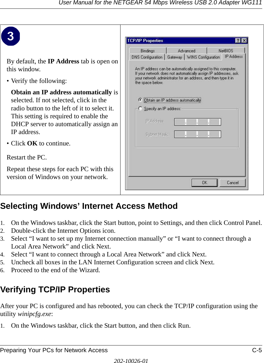 User Manual for the NETGEAR 54 Mbps Wireless USB 2.0 Adapter WG111Preparing Your PCs for Network Access C-5202-10026-01Selecting Windows’ Internet Access Method1. On the Windows taskbar, click the Start button, point to Settings, and then click Control Panel.2. Double-click the Internet Options icon.3. Select “I want to set up my Internet connection manually” or “I want to connect through a Local Area Network” and click Next.4. Select “I want to connect through a Local Area Network” and click Next.5. Uncheck all boxes in the LAN Internet Configuration screen and click Next.6. Proceed to the end of the Wizard.Verifying TCP/IP PropertiesAfter your PC is configured and has rebooted, you can check the TCP/IP configuration using the utility winipcfg.exe:1. On the Windows taskbar, click the Start button, and then click Run.By default, the IP Address tab is open on this window.• Verify the following:Obtain an IP address automatically is selected. If not selected, click in the radio button to the left of it to select it.  This setting is required to enable the DHCP server to automatically assign an IP address. • Click OK to continue.Restart the PC.Repeat these steps for each PC with this version of Windows on your network.