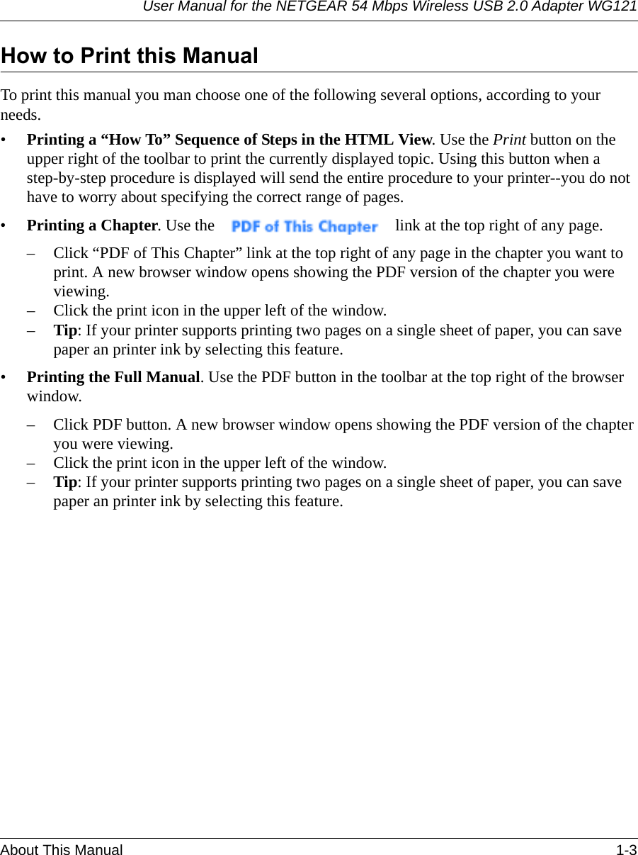 User Manual for the NETGEAR 54 Mbps Wireless USB 2.0 Adapter WG121About This Manual 1-3 How to Print this ManualTo print this manual you man choose one of the following several options, according to your needs.•Printing a “How To” Sequence of Steps in the HTML View. Use the Print button on the upper right of the toolbar to print the currently displayed topic. Using this button when a step-by-step procedure is displayed will send the entire procedure to your printer--you do not have to worry about specifying the correct range of pages. •Printing a Chapter. Use the   link at the top right of any page.– Click “PDF of This Chapter” link at the top right of any page in the chapter you want to print. A new browser window opens showing the PDF version of the chapter you were viewing. – Click the print icon in the upper left of the window. –Tip: If your printer supports printing two pages on a single sheet of paper, you can save paper an printer ink by selecting this feature.•Printing the Full Manual. Use the PDF button in the toolbar at the top right of the browser window.– Click PDF button. A new browser window opens showing the PDF version of the chapter you were viewing. – Click the print icon in the upper left of the window. –Tip: If your printer supports printing two pages on a single sheet of paper, you can save paper an printer ink by selecting this feature.