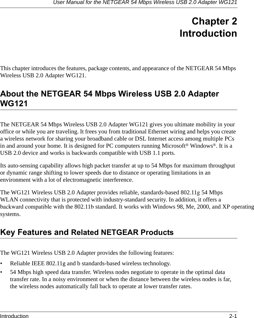 User Manual for the NETGEAR 54 Mbps Wireless USB 2.0 Adapter WG121Introduction 2-1 Chapter 2IntroductionThis chapter introduces the features, package contents, and appearance of the NETGEAR 54 Mbps Wireless USB 2.0 Adapter WG121.About the NETGEAR 54 Mbps Wireless USB 2.0 Adapter WG121The NETGEAR 54 Mbps Wireless USB 2.0 Adapter WG121 gives you ultimate mobility in your office or while you are traveling. It frees you from traditional Ethernet wiring and helps you create a wireless network for sharing your broadband cable or DSL Internet access among multiple PCs in and around your home. It is designed for PC computers running Microsoft® Windows®. It is a USB 2.0 device and works is backwards compatible with USB 1.1 ports. Its auto-sensing capability allows high packet transfer at up to 54 Mbps for maximum throughput or dynamic range shifting to lower speeds due to distance or operating limitations in an environment with a lot of electromagnetic interference.The WG121 Wireless USB 2.0 Adapter provides reliable, standards-based 802.11g 54 Mbps WLAN connectivity that is protected with industry-standard security. In addition, it offers a backward compatible with the 802.11b standard. It works with Windows 98, Me, 2000, and XP operating systems.Key Features and Related NETGEAR ProductsThe WG121 Wireless USB 2.0 Adapter provides the following features:• Reliable IEEE 802.11g and b standards-based wireless technology.• 54 Mbps high speed data transfer. Wireless nodes negotiate to operate in the optimal data transfer rate. In a noisy environment or when the distance between the wireless nodes is far, the wireless nodes automatically fall back to operate at lower transfer rates.