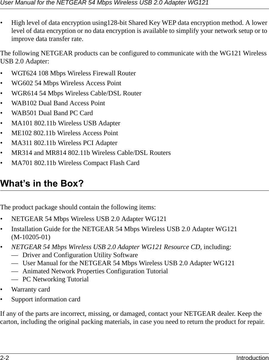 User Manual for the NETGEAR 54 Mbps Wireless USB 2.0 Adapter WG1212-2 Introduction • High level of data encryption using128-bit Shared Key WEP data encryption method. A lower level of data encryption or no data encryption is available to simplify your network setup or to improve data transfer rate.The following NETGEAR products can be configured to communicate with the WG121 Wireless USB 2.0 Adapter:• WGT624 108 Mbps Wireless Firewall Router• WG602 54 Mbps Wireless Access Point• WGR614 54 Mbps Wireless Cable/DSL Router• WAB102 Dual Band Access Point • WAB501 Dual Band PC Card• MA101 802.11b Wireless USB Adapter• ME102 802.11b Wireless Access Point• MA311 802.11b Wireless PCI Adapter• MR314 and MR814 802.11b Wireless Cable/DSL Routers• MA701 802.11b Wireless Compact Flash CardWhat’s in the Box?The product package should contain the following items:• NETGEAR 54 Mbps Wireless USB 2.0 Adapter WG121• Installation Guide for the NETGEAR 54 Mbps Wireless USB 2.0 Adapter WG121 (M-10205-01)•NETGEAR 54 Mbps Wireless USB 2.0 Adapter WG121 Resource CD, including:— Driver and Configuration Utility Software— User Manual for the NETGEAR 54 Mbps Wireless USB 2.0 Adapter WG121— Animated Network Properties Configuration Tutorial— PC Networking Tutorial• Warranty card• Support information cardIf any of the parts are incorrect, missing, or damaged, contact your NETGEAR dealer. Keep the carton, including the original packing materials, in case you need to return the product for repair.
