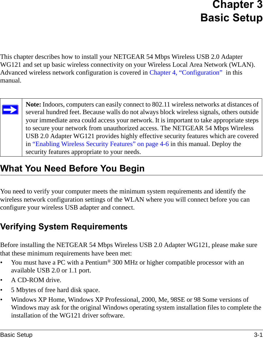 Basic Setup 3-1 Chapter 3 Basic SetupThis chapter describes how to install your NETGEAR 54 Mbps Wireless USB 2.0 Adapter WG121 and set up basic wireless connectivity on your Wireless Local Area Network (WLAN). Advanced wireless network configuration is covered in Chapter 4, “Configuration”  in this manual. What You Need Before You BeginYou need to verify your computer meets the minimum system requirements and identify the wireless network configuration settings of the WLAN where you will connect before you can configure your wireless USB adapter and connect. Verifying System RequirementsBefore installing the NETGEAR 54 Mbps Wireless USB 2.0 Adapter WG121, please make sure that these minimum requirements have been met:• You must have a PC with a Pentium® 300 MHz or higher compatible processor with an available USB 2.0 or 1.1 port.•A CD-ROM drive.• 5 Mbytes of free hard disk space.• Windows XP Home, Windows XP Professional, 2000, Me, 98SE or 98 Some versions of Windows may ask for the original Windows operating system installation files to complete the installation of the WG121 driver software.Note: Indoors, computers can easily connect to 802.11 wireless networks at distances of several hundred feet. Because walls do not always block wireless signals, others outside your immediate area could access your network. It is important to take appropriate steps to secure your network from unauthorized access. The NETGEAR 54 Mbps Wireless USB 2.0 Adapter WG121 provides highly effective security features which are covered in “Enabling Wireless Security Features” on page 4-6 in this manual. Deploy the security features appropriate to your needs.
