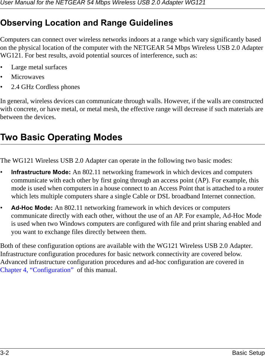 User Manual for the NETGEAR 54 Mbps Wireless USB 2.0 Adapter WG1213-2 Basic Setup Observing Location and Range GuidelinesComputers can connect over wireless networks indoors at a range which vary significantly based on the physical location of the computer with the NETGEAR 54 Mbps Wireless USB 2.0 Adapter WG121. For best results, avoid potential sources of interference, such as: • Large metal surfaces•Microwaves• 2.4 GHz Cordless phonesIn general, wireless devices can communicate through walls. However, if the walls are constructed with concrete, or have metal, or metal mesh, the effective range will decrease if such materials are between the devices.Two Basic Operating ModesThe WG121 Wireless USB 2.0 Adapter can operate in the following two basic modes:•Infrastructure Mode: An 802.11 networking framework in which devices and computers communicate with each other by first going through an access point (AP). For example, this mode is used when computers in a house connect to an Access Point that is attached to a router which lets multiple computers share a single Cable or DSL broadband Internet connection.•Ad-Hoc Mode: An 802.11 networking framework in which devices or computers communicate directly with each other, without the use of an AP. For example, Ad-Hoc Mode is used when two Windows computers are configured with file and print sharing enabled and you want to exchange files directly between them.Both of these configuration options are available with the WG121 Wireless USB 2.0 Adapter. Infrastructure configuration procedures for basic network connectivity are covered below. Advanced infrastructure configuration procedures and ad-hoc configuration are covered in Chapter 4, “Configuration”  of this manual.