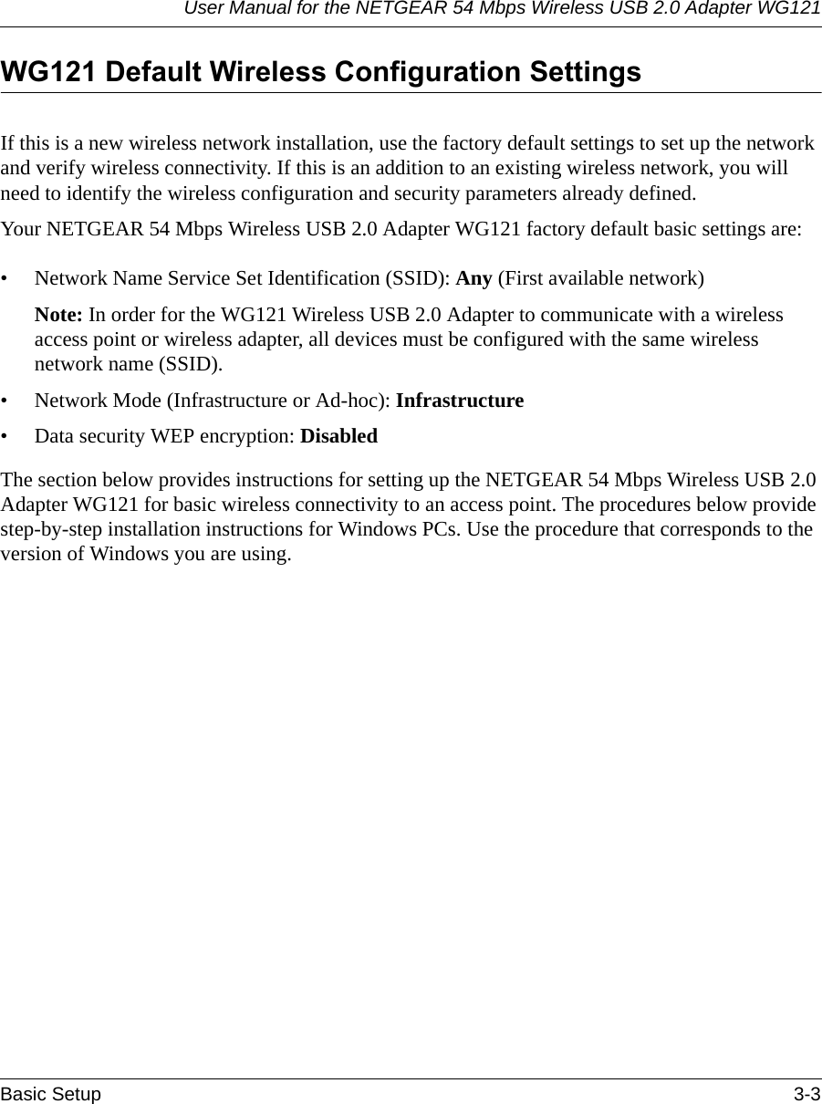 User Manual for the NETGEAR 54 Mbps Wireless USB 2.0 Adapter WG121Basic Setup 3-3 WG121 Default Wireless Configuration SettingsIf this is a new wireless network installation, use the factory default settings to set up the network and verify wireless connectivity. If this is an addition to an existing wireless network, you will need to identify the wireless configuration and security parameters already defined. Your NETGEAR 54 Mbps Wireless USB 2.0 Adapter WG121 factory default basic settings are: • Network Name Service Set Identification (SSID): Any (First available network)Note: In order for the WG121 Wireless USB 2.0 Adapter to communicate with a wireless access point or wireless adapter, all devices must be configured with the same wireless network name (SSID).• Network Mode (Infrastructure or Ad-hoc): Infrastructure• Data security WEP encryption: DisabledThe section below provides instructions for setting up the NETGEAR 54 Mbps Wireless USB 2.0 Adapter WG121 for basic wireless connectivity to an access point. The procedures below provide step-by-step installation instructions for Windows PCs. Use the procedure that corresponds to the version of Windows you are using.