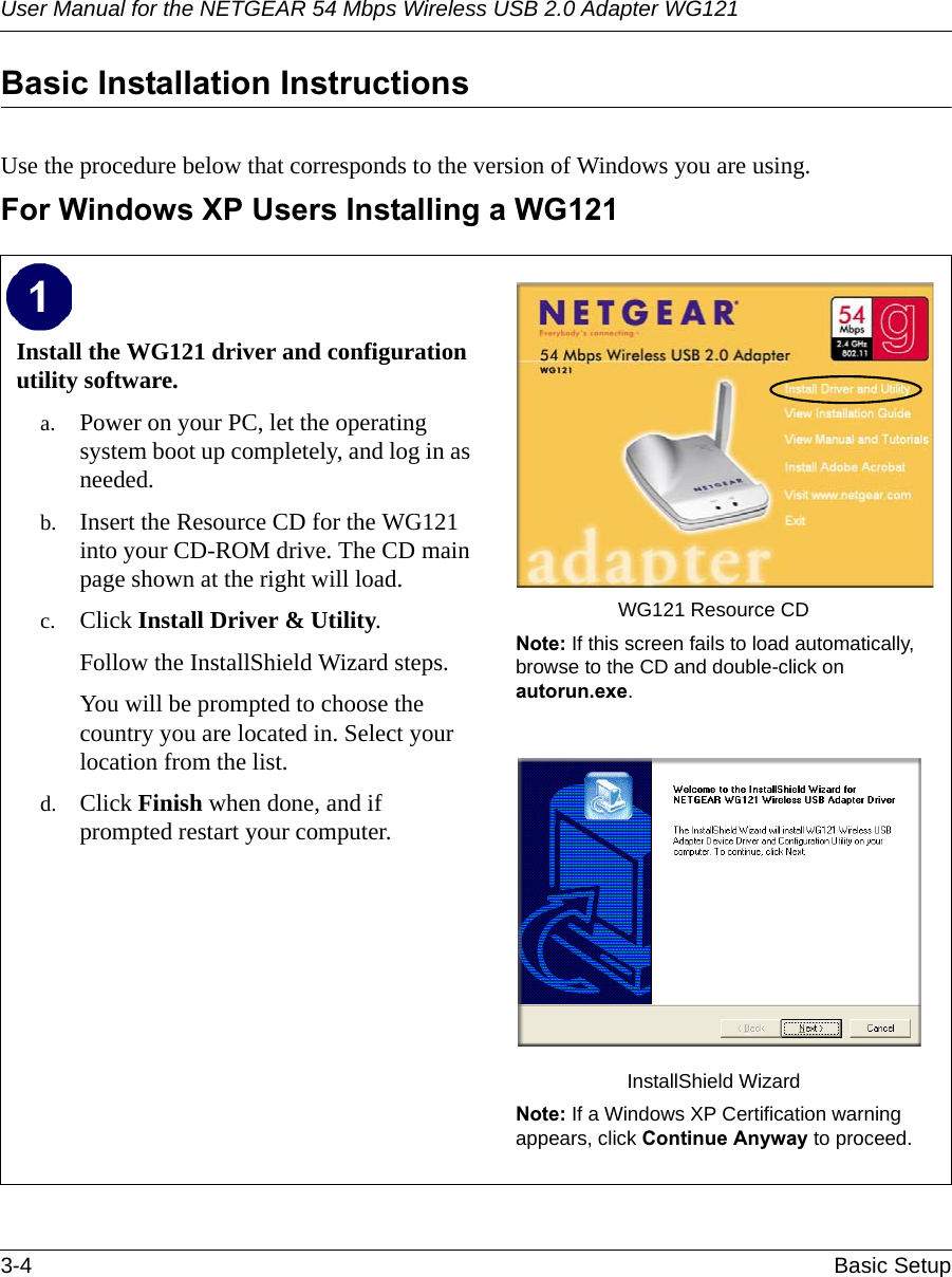 User Manual for the NETGEAR 54 Mbps Wireless USB 2.0 Adapter WG1213-4 Basic Setup Basic Installation Instructions Use the procedure below that corresponds to the version of Windows you are using.For Windows XP Users Installing a WG121Install the WG121 driver and configuration utility software. a. Power on your PC, let the operating system boot up completely, and log in as needed.b. Insert the Resource CD for the WG121 into your CD-ROM drive. The CD main page shown at the right will load.c. Click Install Driver &amp; Utility.Follow the InstallShield Wizard steps.You will be prompted to choose the country you are located in. Select your location from the list.d. Click Finish when done, and if prompted restart your computer.WG121 Resource CDNote: If this screen fails to load automatically, browse to the CD and double-click on autorun.exe. InstallShield WizardNote: If a Windows XP Certification warning appears, click Continue Anyway to proceed.  