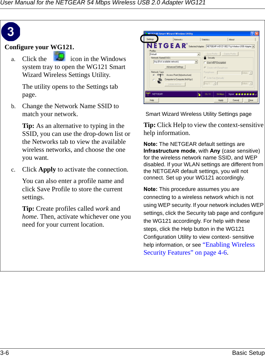User Manual for the NETGEAR 54 Mbps Wireless USB 2.0 Adapter WG1213-6 Basic Setup Configure your WG121.a. Click the  icon in the Windows system tray to open the WG121 Smart Wizard Wireless Settings Utility.The utility opens to the Settings tab page. b. Change the Network Name SSID to match your network.Tip: As an alternative to typing in the SSID, you can use the drop-down list or the Networks tab to view the available wireless networks, and choose the one you want.c. Click Apply to activate the connection.You can also enter a profile name and click Save Profile to store the current settings.Tip: Create profiles called work and home. Then, activate whichever one you need for your current location. Smart Wizard Wireless Utility Settings pageTip: Click Help to view the context-sensitive help information.Note: The NETGEAR default settings are Infrastructure mode, with Any (case sensitive) for the wireless network name SSID, and WEP disabled. If your WLAN settings are different from the NETGEAR default settings, you will not connect. Set up your WG121 accordingly.Note: This procedure assumes you are connecting to a wireless network which is not using WEP security. If your network includes WEP settings, click the Security tab page and configure the WG121 accordingly. For help with these steps, click the Help button in the WG121 Configuration Utility to view context- sensitive help information, or see “Enabling Wireless Security Features” on page 4-6.