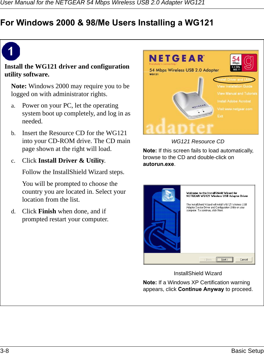 User Manual for the NETGEAR 54 Mbps Wireless USB 2.0 Adapter WG1213-8 Basic Setup For Windows 2000 &amp; 98/Me Users Installing a WG121Install the WG121 driver and configuration utility software. Note: Windows 2000 may require you to be logged on with administrator rights.a. Power on your PC, let the operating system boot up completely, and log in as needed.b. Insert the Resource CD for the WG121 into your CD-ROM drive. The CD main page shown at the right will load.c. Click Install Driver &amp; Utility.Follow the InstallShield Wizard steps.You will be prompted to choose the country you are located in. Select your location from the list.d. Click Finish when done, and if prompted restart your computer.WG121 Resource CDNote: If this screen fails to load automatically, browse to the CD and double-click on autorun.exe. InstallShield WizardNote: If a Windows XP Certification warning appears, click Continue Anyway to proceed.  