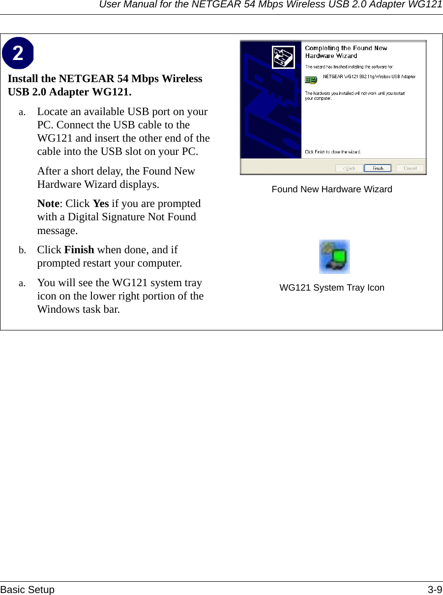 User Manual for the NETGEAR 54 Mbps Wireless USB 2.0 Adapter WG121Basic Setup 3-9 Install the NETGEAR 54 Mbps Wireless USB 2.0 Adapter WG121. a. Locate an available USB port on your PC. Connect the USB cable to the WG121 and insert the other end of the cable into the USB slot on your PC.After a short delay, the Found New Hardware Wizard displays. Note: Click Yes if you are prompted with a Digital Signature Not Found message.b. Click Finish when done, and if prompted restart your computer. a. You will see the WG121 system tray icon on the lower right portion of the Windows task bar. Found New Hardware WizardWG121 System Tray Icon