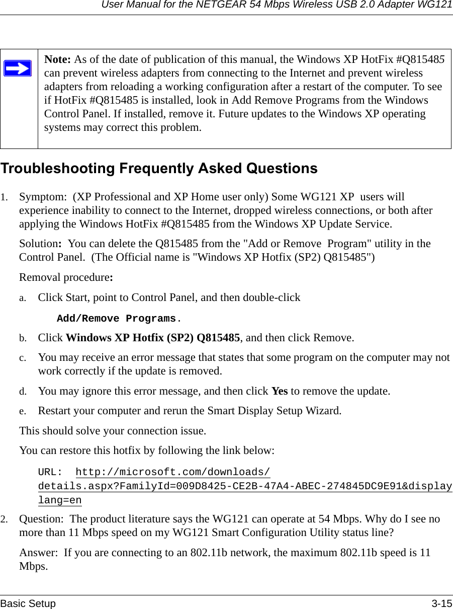 User Manual for the NETGEAR 54 Mbps Wireless USB 2.0 Adapter WG121Basic Setup 3-15  Troubleshooting Frequently Asked Questions1. Symptom:  (XP Professional and XP Home user only) Some WG121 XP  users will experience inability to connect to the Internet, dropped wireless connections, or both after applying the Windows HotFix #Q815485 from the Windows XP Update Service.Solution:  You can delete the Q815485 from the &quot;Add or Remove  Program&quot; utility in the Control Panel.  (The Official name is &quot;Windows XP Hotfix (SP2) Q815485&quot;)Removal procedure:a. Click Start, point to Control Panel, and then double-clickAdd/Remove Programs. b. Click Windows XP Hotfix (SP2) Q815485, and then click Remove.c. You may receive an error message that states that some program on the computer may not work correctly if the update is removed. d. You may ignore this error message, and then click Yes to remove the update. e. Restart your computer and rerun the Smart Display Setup Wizard. This should solve your connection issue.You can restore this hotfix by following the link below:URL:  http://microsoft.com/downloads/details.aspx?FamilyId=009D8425-CE2B-47A4-ABEC-274845DC9E91&amp;displaylang=en2. Question:  The product literature says the WG121 can operate at 54 Mbps. Why do I see no more than 11 Mbps speed on my WG121 Smart Configuration Utility status line?Answer:  If you are connecting to an 802.11b network, the maximum 802.11b speed is 11 Mbps. Note: As of the date of publication of this manual, the Windows XP HotFix #Q815485 can prevent wireless adapters from connecting to the Internet and prevent wireless adapters from reloading a working configuration after a restart of the computer. To see if HotFix #Q815485 is installed, look in Add Remove Programs from the Windows Control Panel. If installed, remove it. Future updates to the Windows XP operating systems may correct this problem. 