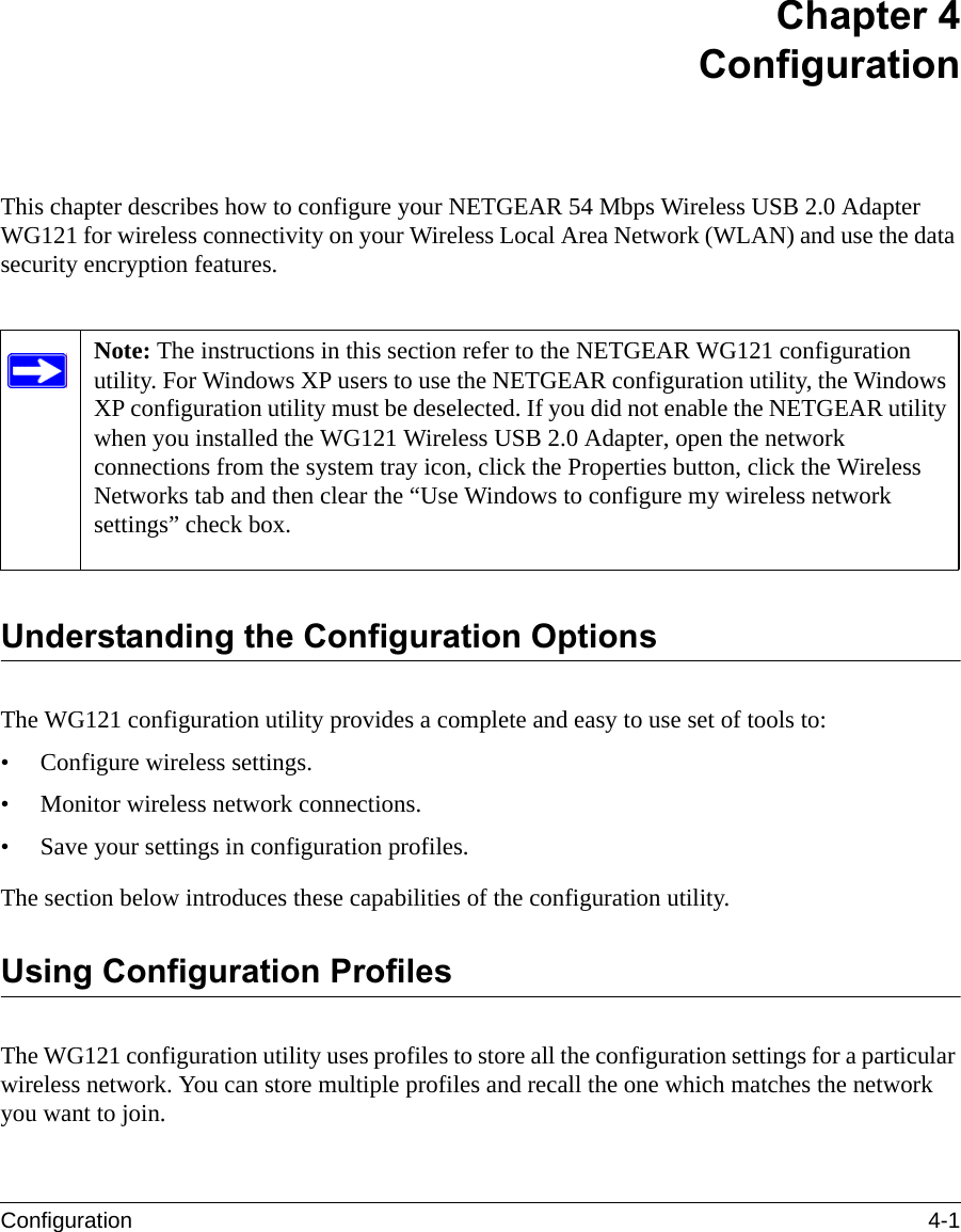 Configuration 4-1 Chapter 4 ConfigurationThis chapter describes how to configure your NETGEAR 54 Mbps Wireless USB 2.0 Adapter WG121 for wireless connectivity on your Wireless Local Area Network (WLAN) and use the data security encryption features. Understanding the Configuration OptionsThe WG121 configuration utility provides a complete and easy to use set of tools to:• Configure wireless settings.• Monitor wireless network connections.• Save your settings in configuration profiles.The section below introduces these capabilities of the configuration utility. Using Configuration ProfilesThe WG121 configuration utility uses profiles to store all the configuration settings for a particular wireless network. You can store multiple profiles and recall the one which matches the network you want to join.Note: The instructions in this section refer to the NETGEAR WG121 configuration utility. For Windows XP users to use the NETGEAR configuration utility, the Windows XP configuration utility must be deselected. If you did not enable the NETGEAR utility when you installed the WG121 Wireless USB 2.0 Adapter, open the network connections from the system tray icon, click the Properties button, click the Wireless Networks tab and then clear the “Use Windows to configure my wireless network settings” check box. 
