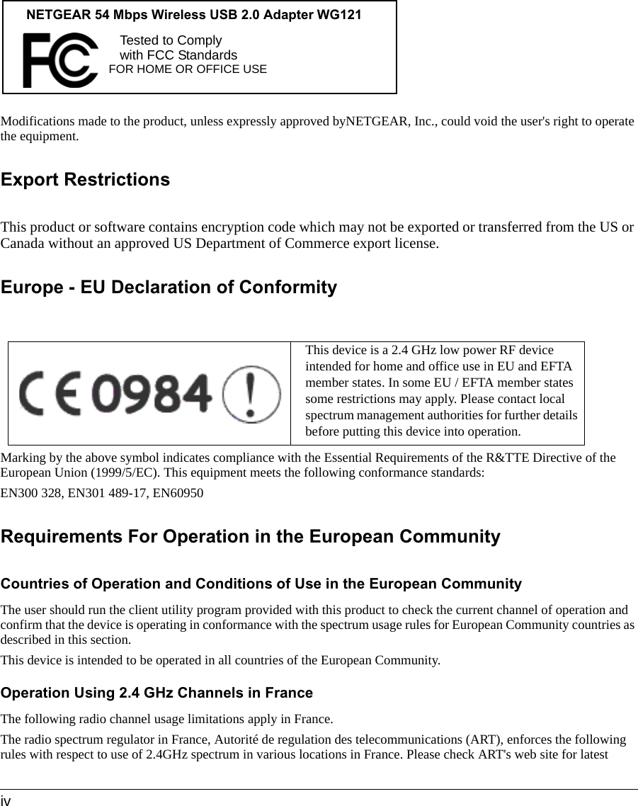  ivModifications made to the product, unless expressly approved byNETGEAR, Inc., could void the user&apos;s right to operate the equipment.Export RestrictionsThis product or software contains encryption code which may not be exported or transferred from the US or Canada without an approved US Department of Commerce export license.Europe - EU Declaration of ConformityMarking by the above symbol indicates compliance with the Essential Requirements of the R&amp;TTE Directive of the European Union (1999/5/EC). This equipment meets the following conformance standards:EN300 328, EN301 489-17, EN60950Requirements For Operation in the European CommunityCountries of Operation and Conditions of Use in the European CommunityThe user should run the client utility program provided with this product to check the current channel of operation and confirm that the device is operating in conformance with the spectrum usage rules for European Community countries as described in this section.This device is intended to be operated in all countries of the European Community.Operation Using 2.4 GHz Channels in FranceThe following radio channel usage limitations apply in France. The radio spectrum regulator in France, Autorité de regulation des telecommunications (ART), enforces the following rules with respect to use of 2.4GHz spectrum in various locations in France. Please check ART&apos;s web site for latest This device is a 2.4 GHz low power RF device intended for home and office use in EU and EFTA member states. In some EU / EFTA member states some restrictions may apply. Please contact local spectrum management authorities for further details before putting this device into operation.FOR HOME OR OFFICE USETested to Complywith FCC Standards NETGEAR 54 Mbps Wireless USB 2.0 Adapter WG121