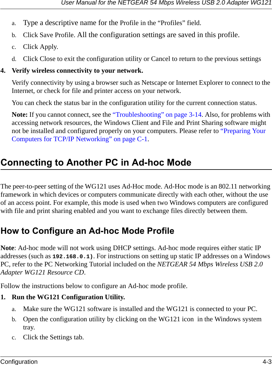 User Manual for the NETGEAR 54 Mbps Wireless USB 2.0 Adapter WG121Configuration 4-3 a. Type a descriptive name for the Profile in the “Profiles” field.b. Click Save Profile. All the configuration settings are saved in this profile.c. Click Apply.d. Click Close to exit the configuration utility or Cancel to return to the previous settings4. Verify wireless connectivity to your network.Verify connectivity by using a browser such as Netscape or Internet Explorer to connect to the Internet, or check for file and printer access on your network.You can check the status bar in the configuration utility for the current connection status.Note: If you cannot connect, see the “Troubleshooting” on page 3-14. Also, for problems with accessing network resources, the Windows Client and File and Print Sharing software might not be installed and configured properly on your computers. Please refer to “Preparing Your Computers for TCP/IP Networking” on page C-1.Connecting to Another PC in Ad-hoc ModeThe peer-to-peer setting of the WG121 uses Ad-Hoc mode. Ad-Hoc mode is an 802.11 networking framework in which devices or computers communicate directly with each other, without the use of an access point. For example, this mode is used when two Windows computers are configured with file and print sharing enabled and you want to exchange files directly between them. How to Configure an Ad-hoc Mode ProfileNote: Ad-hoc mode will not work using DHCP settings. Ad-hoc mode requires either static IP addresses (such as 192.168.0.1). For instructions on setting up static IP addresses on a Windows PC, refer to the PC Networking Tutorial included on the NETGEAR 54 Mbps Wireless USB 2.0 Adapter WG121 Resource CD.Follow the instructions below to configure an Ad-hoc mode profile.1. Run the WG121 Configuration Utility.a. Make sure the WG121 software is installed and the WG121 is connected to your PC.b. Open the configuration utility by clicking on the WG121 icon  in the Windows system tray. c. Click the Settings tab. 