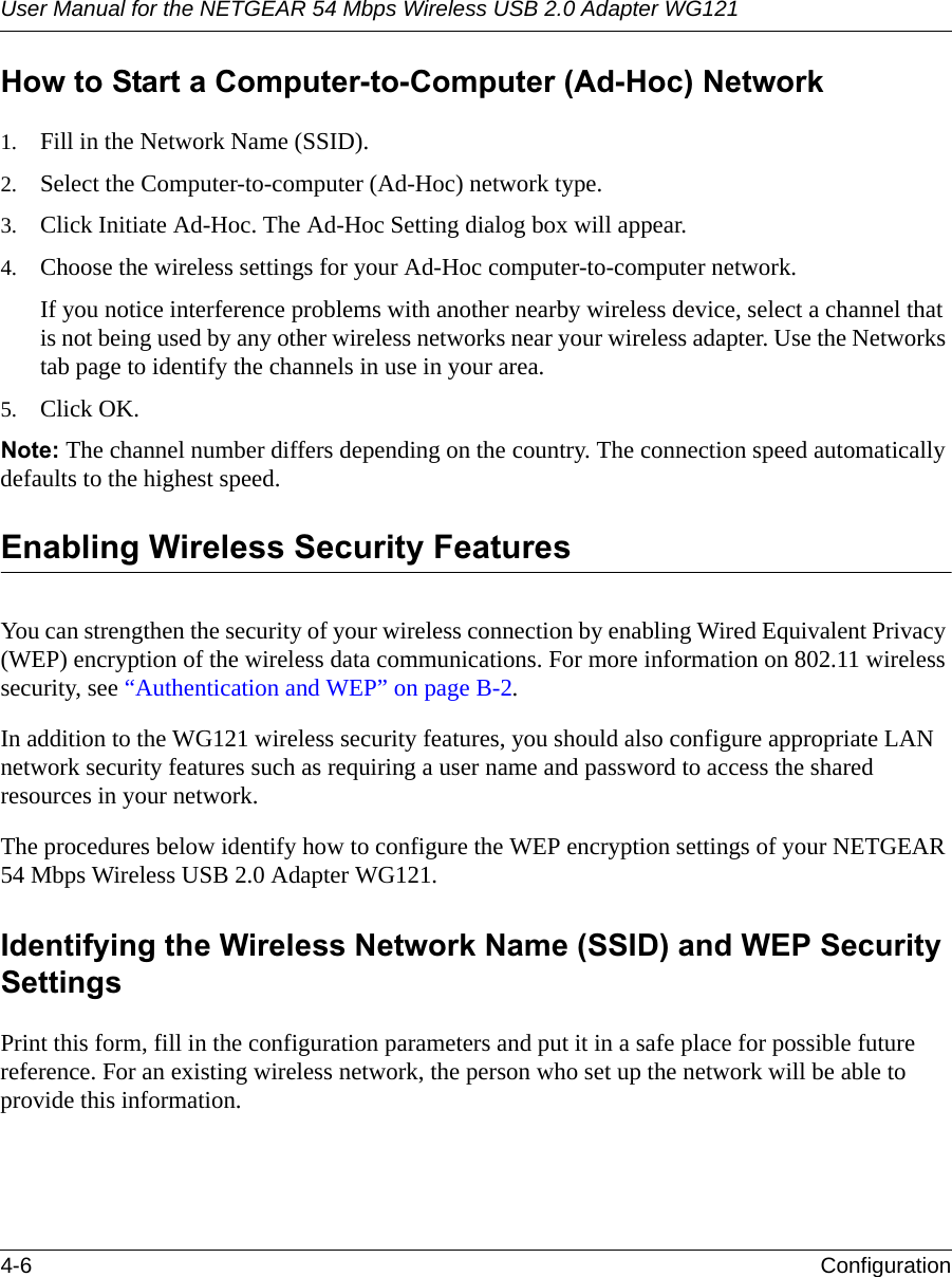 User Manual for the NETGEAR 54 Mbps Wireless USB 2.0 Adapter WG1214-6 Configuration How to Start a Computer-to-Computer (Ad-Hoc) Network1. Fill in the Network Name (SSID).2. Select the Computer-to-computer (Ad-Hoc) network type.3. Click Initiate Ad-Hoc. The Ad-Hoc Setting dialog box will appear.4. Choose the wireless settings for your Ad-Hoc computer-to-computer network.If you notice interference problems with another nearby wireless device, select a channel that is not being used by any other wireless networks near your wireless adapter. Use the Networks tab page to identify the channels in use in your area.5. Click OK.Note: The channel number differs depending on the country. The connection speed automatically defaults to the highest speed.Enabling Wireless Security FeaturesYou can strengthen the security of your wireless connection by enabling Wired Equivalent Privacy (WEP) encryption of the wireless data communications. For more information on 802.11 wireless security, see “Authentication and WEP” on page B-2.In addition to the WG121 wireless security features, you should also configure appropriate LAN network security features such as requiring a user name and password to access the shared resources in your network.The procedures below identify how to configure the WEP encryption settings of your NETGEAR 54 Mbps Wireless USB 2.0 Adapter WG121. Identifying the Wireless Network Name (SSID) and WEP Security SettingsPrint this form, fill in the configuration parameters and put it in a safe place for possible future reference. For an existing wireless network, the person who set up the network will be able to provide this information.