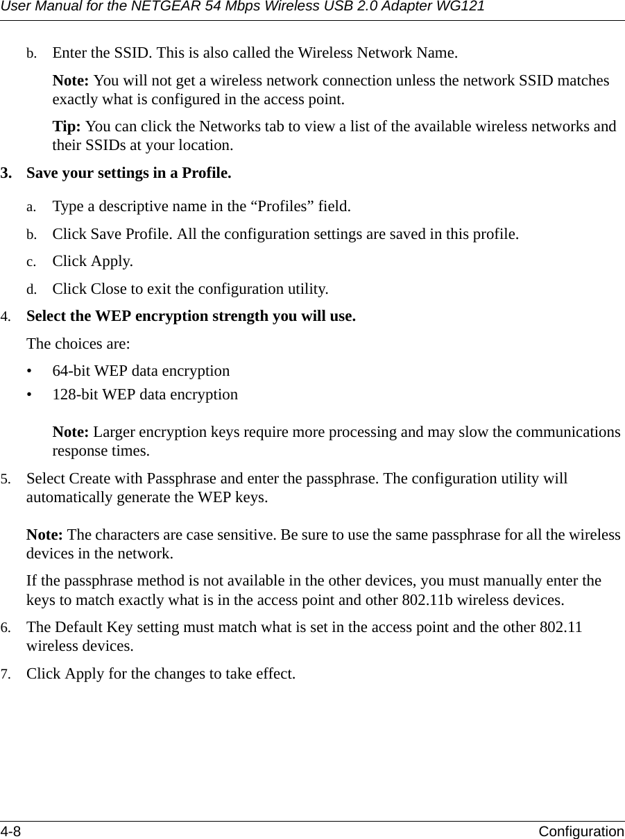 User Manual for the NETGEAR 54 Mbps Wireless USB 2.0 Adapter WG1214-8 Configuration b. Enter the SSID. This is also called the Wireless Network Name.Note: You will not get a wireless network connection unless the network SSID matches exactly what is configured in the access point. Tip: You can click the Networks tab to view a list of the available wireless networks and their SSIDs at your location. 3. Save your settings in a Profile. a. Type a descriptive name in the “Profiles” field. b. Click Save Profile. All the configuration settings are saved in this profile. c. Click Apply. d. Click Close to exit the configuration utility.4. Select the WEP encryption strength you will use. The choices are:• 64-bit WEP data encryption • 128-bit WEP data encryption   Note: Larger encryption keys require more processing and may slow the communications response times.5. Select Create with Passphrase and enter the passphrase. The configuration utility will automatically generate the WEP keys.   Note: The characters are case sensitive. Be sure to use the same passphrase for all the wireless devices in the network. If the passphrase method is not available in the other devices, you must manually enter the keys to match exactly what is in the access point and other 802.11b wireless devices.6. The Default Key setting must match what is set in the access point and the other 802.11 wireless devices. 7. Click Apply for the changes to take effect.