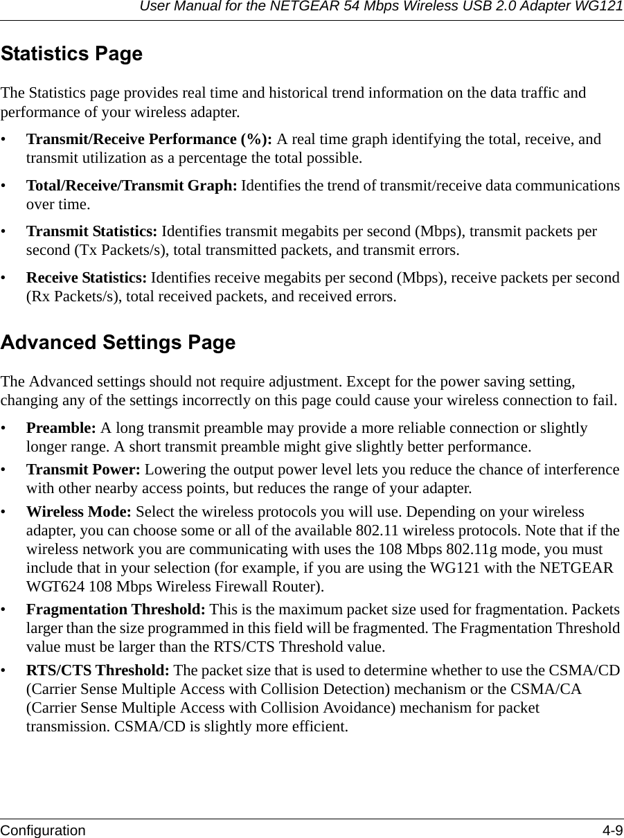 User Manual for the NETGEAR 54 Mbps Wireless USB 2.0 Adapter WG121Configuration 4-9 Statistics PageThe Statistics page provides real time and historical trend information on the data traffic and performance of your wireless adapter. •Transmit/Receive Performance (%): A real time graph identifying the total, receive, and transmit utilization as a percentage the total possible. •Total/Receive/Transmit Graph: Identifies the trend of transmit/receive data communications over time. •Transmit Statistics: Identifies transmit megabits per second (Mbps), transmit packets per second (Tx Packets/s), total transmitted packets, and transmit errors.•Receive Statistics: Identifies receive megabits per second (Mbps), receive packets per second (Rx Packets/s), total received packets, and received errors.Advanced Settings PageThe Advanced settings should not require adjustment. Except for the power saving setting, changing any of the settings incorrectly on this page could cause your wireless connection to fail.•Preamble: A long transmit preamble may provide a more reliable connection or slightly longer range. A short transmit preamble might give slightly better performance. •Transmit Power: Lowering the output power level lets you reduce the chance of interference with other nearby access points, but reduces the range of your adapter.•Wireless Mode: Select the wireless protocols you will use. Depending on your wireless adapter, you can choose some or all of the available 802.11 wireless protocols. Note that if the wireless network you are communicating with uses the 108 Mbps 802.11g mode, you must include that in your selection (for example, if you are using the WG121 with the NETGEAR WGT624 108 Mbps Wireless Firewall Router).•Fragmentation Threshold: This is the maximum packet size used for fragmentation. Packets larger than the size programmed in this field will be fragmented. The Fragmentation Threshold value must be larger than the RTS/CTS Threshold value.•RTS/CTS Threshold: The packet size that is used to determine whether to use the CSMA/CD (Carrier Sense Multiple Access with Collision Detection) mechanism or the CSMA/CA (Carrier Sense Multiple Access with Collision Avoidance) mechanism for packet transmission. CSMA/CD is slightly more efficient.