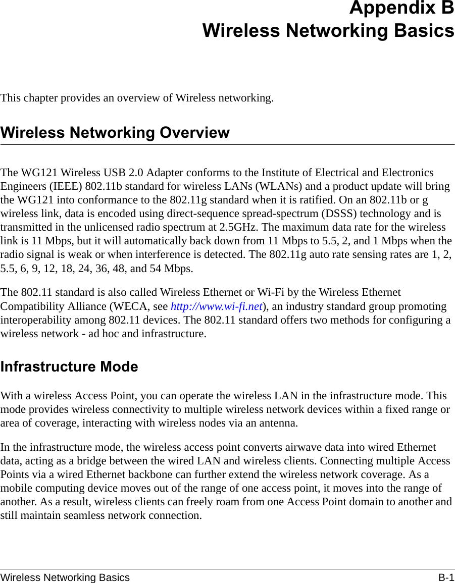 Wireless Networking Basics B-1 Appendix BWireless Networking BasicsThis chapter provides an overview of Wireless networking.Wireless Networking OverviewThe WG121 Wireless USB 2.0 Adapter conforms to the Institute of Electrical and Electronics Engineers (IEEE) 802.11b standard for wireless LANs (WLANs) and a product update will bring the WG121 into conformance to the 802.11g standard when it is ratified. On an 802.11b or g wireless link, data is encoded using direct-sequence spread-spectrum (DSSS) technology and is transmitted in the unlicensed radio spectrum at 2.5GHz. The maximum data rate for the wireless link is 11 Mbps, but it will automatically back down from 11 Mbps to 5.5, 2, and 1 Mbps when the radio signal is weak or when interference is detected. The 802.11g auto rate sensing rates are 1, 2, 5.5, 6, 9, 12, 18, 24, 36, 48, and 54 Mbps.The 802.11 standard is also called Wireless Ethernet or Wi-Fi by the Wireless Ethernet Compatibility Alliance (WECA, see http://www.wi-fi.net), an industry standard group promoting interoperability among 802.11 devices. The 802.11 standard offers two methods for configuring a wireless network - ad hoc and infrastructure.Infrastructure ModeWith a wireless Access Point, you can operate the wireless LAN in the infrastructure mode. This mode provides wireless connectivity to multiple wireless network devices within a fixed range or area of coverage, interacting with wireless nodes via an antenna. In the infrastructure mode, the wireless access point converts airwave data into wired Ethernet data, acting as a bridge between the wired LAN and wireless clients. Connecting multiple Access Points via a wired Ethernet backbone can further extend the wireless network coverage. As a mobile computing device moves out of the range of one access point, it moves into the range of another. As a result, wireless clients can freely roam from one Access Point domain to another and still maintain seamless network connection.