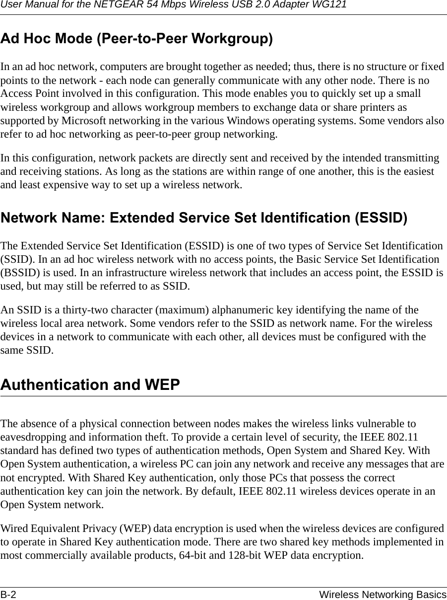 User Manual for the NETGEAR 54 Mbps Wireless USB 2.0 Adapter WG121B-2 Wireless Networking Basics Ad Hoc Mode (Peer-to-Peer Workgroup)In an ad hoc network, computers are brought together as needed; thus, there is no structure or fixed points to the network - each node can generally communicate with any other node. There is no Access Point involved in this configuration. This mode enables you to quickly set up a small wireless workgroup and allows workgroup members to exchange data or share printers as supported by Microsoft networking in the various Windows operating systems. Some vendors also refer to ad hoc networking as peer-to-peer group networking.In this configuration, network packets are directly sent and received by the intended transmitting and receiving stations. As long as the stations are within range of one another, this is the easiest and least expensive way to set up a wireless network. Network Name: Extended Service Set Identification (ESSID)The Extended Service Set Identification (ESSID) is one of two types of Service Set Identification (SSID). In an ad hoc wireless network with no access points, the Basic Service Set Identification (BSSID) is used. In an infrastructure wireless network that includes an access point, the ESSID is used, but may still be referred to as SSID.An SSID is a thirty-two character (maximum) alphanumeric key identifying the name of the wireless local area network. Some vendors refer to the SSID as network name. For the wireless devices in a network to communicate with each other, all devices must be configured with the same SSID.Authentication and WEPThe absence of a physical connection between nodes makes the wireless links vulnerable to eavesdropping and information theft. To provide a certain level of security, the IEEE 802.11 standard has defined two types of authentication methods, Open System and Shared Key. With Open System authentication, a wireless PC can join any network and receive any messages that are not encrypted. With Shared Key authentication, only those PCs that possess the correct authentication key can join the network. By default, IEEE 802.11 wireless devices operate in an Open System network. Wired Equivalent Privacy (WEP) data encryption is used when the wireless devices are configured to operate in Shared Key authentication mode. There are two shared key methods implemented in most commercially available products, 64-bit and 128-bit WEP data encryption.