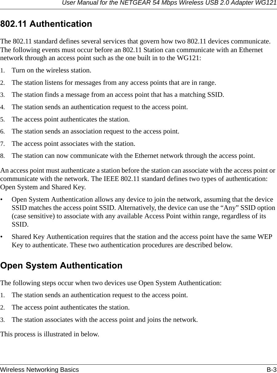 User Manual for the NETGEAR 54 Mbps Wireless USB 2.0 Adapter WG121Wireless Networking Basics B-3 802.11 AuthenticationThe 802.11 standard defines several services that govern how two 802.11 devices communicate. The following events must occur before an 802.11 Station can communicate with an Ethernet network through an access point such as the one built in to the WG121:1. Turn on the wireless station.2. The station listens for messages from any access points that are in range.3. The station finds a message from an access point that has a matching SSID.4. The station sends an authentication request to the access point.5. The access point authenticates the station.6. The station sends an association request to the access point.7. The access point associates with the station.8. The station can now communicate with the Ethernet network through the access point.An access point must authenticate a station before the station can associate with the access point or communicate with the network. The IEEE 802.11 standard defines two types of authentication: Open System and Shared Key.• Open System Authentication allows any device to join the network, assuming that the device SSID matches the access point SSID. Alternatively, the device can use the “Any” SSID option (case sensitive) to associate with any available Access Point within range, regardless of its SSID. • Shared Key Authentication requires that the station and the access point have the same WEP Key to authenticate. These two authentication procedures are described below.Open System AuthenticationThe following steps occur when two devices use Open System Authentication:1. The station sends an authentication request to the access point.2. The access point authenticates the station.3. The station associates with the access point and joins the network.This process is illustrated in below.