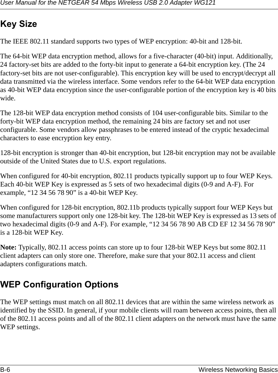 User Manual for the NETGEAR 54 Mbps Wireless USB 2.0 Adapter WG121B-6 Wireless Networking Basics Key SizeThe IEEE 802.11 standard supports two types of WEP encryption: 40-bit and 128-bit.The 64-bit WEP data encryption method, allows for a five-character (40-bit) input. Additionally, 24 factory-set bits are added to the forty-bit input to generate a 64-bit encryption key. (The 24 factory-set bits are not user-configurable). This encryption key will be used to encrypt/decrypt all data transmitted via the wireless interface. Some vendors refer to the 64-bit WEP data encryption as 40-bit WEP data encryption since the user-configurable portion of the encryption key is 40 bits wide.The 128-bit WEP data encryption method consists of 104 user-configurable bits. Similar to the forty-bit WEP data encryption method, the remaining 24 bits are factory set and not user configurable. Some vendors allow passphrases to be entered instead of the cryptic hexadecimal characters to ease encryption key entry.128-bit encryption is stronger than 40-bit encryption, but 128-bit encryption may not be available outside of the United States due to U.S. export regulations.When configured for 40-bit encryption, 802.11 products typically support up to four WEP Keys. Each 40-bit WEP Key is expressed as 5 sets of two hexadecimal digits (0-9 and A-F). For example, “12 34 56 78 90” is a 40-bit WEP Key.When configured for 128-bit encryption, 802.11b products typically support four WEP Keys but some manufacturers support only one 128-bit key. The 128-bit WEP Key is expressed as 13 sets of two hexadecimal digits (0-9 and A-F). For example, “12 34 56 78 90 AB CD EF 12 34 56 78 90” is a 128-bit WEP Key.Note: Typically, 802.11 access points can store up to four 128-bit WEP Keys but some 802.11 client adapters can only store one. Therefore, make sure that your 802.11 access and client adapters configurations match.WEP Configuration OptionsThe WEP settings must match on all 802.11 devices that are within the same wireless network as identified by the SSID. In general, if your mobile clients will roam between access points, then all of the 802.11 access points and all of the 802.11 client adapters on the network must have the same WEP settings. 