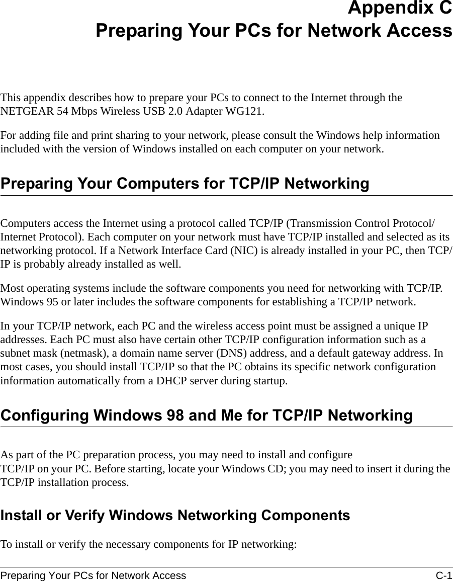 Preparing Your PCs for Network Access C-1 Appendix CPreparing Your PCs for Network AccessThis appendix describes how to prepare your PCs to connect to the Internet through the NETGEAR 54 Mbps Wireless USB 2.0 Adapter WG121. For adding file and print sharing to your network, please consult the Windows help information included with the version of Windows installed on each computer on your network.Preparing Your Computers for TCP/IP NetworkingComputers access the Internet using a protocol called TCP/IP (Transmission Control Protocol/Internet Protocol). Each computer on your network must have TCP/IP installed and selected as its networking protocol. If a Network Interface Card (NIC) is already installed in your PC, then TCP/IP is probably already installed as well.Most operating systems include the software components you need for networking with TCP/IP. Windows 95 or later includes the software components for establishing a TCP/IP network. In your TCP/IP network, each PC and the wireless access point must be assigned a unique IP addresses. Each PC must also have certain other TCP/IP configuration information such as a subnet mask (netmask), a domain name server (DNS) address, and a default gateway address. In most cases, you should install TCP/IP so that the PC obtains its specific network configuration information automatically from a DHCP server during startup. Configuring Windows 98 and Me for TCP/IP NetworkingAs part of the PC preparation process, you may need to install and configure  TCP/IP on your PC. Before starting, locate your Windows CD; you may need to insert it during the TCP/IP installation process.Install or Verify Windows Networking ComponentsTo install or verify the necessary components for IP networking: