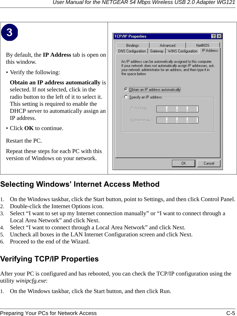 User Manual for the NETGEAR 54 Mbps Wireless USB 2.0 Adapter WG121Preparing Your PCs for Network Access C-5 Selecting Windows’ Internet Access Method1. On the Windows taskbar, click the Start button, point to Settings, and then click Control Panel.2. Double-click the Internet Options icon.3. Select “I want to set up my Internet connection manually” or “I want to connect through a Local Area Network” and click Next.4. Select “I want to connect through a Local Area Network” and click Next.5. Uncheck all boxes in the LAN Internet Configuration screen and click Next.6. Proceed to the end of the Wizard.Verifying TCP/IP PropertiesAfter your PC is configured and has rebooted, you can check the TCP/IP configuration using the utility winipcfg.exe:1. On the Windows taskbar, click the Start button, and then click Run.By default, the IP Address tab is open on this window.• Verify the following:Obtain an IP address automatically is selected. If not selected, click in the radio button to the left of it to select it.  This setting is required to enable the DHCP server to automatically assign an IP address. • Click OK to continue.Restart the PC.Repeat these steps for each PC with this version of Windows on your network.