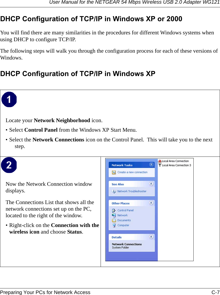 User Manual for the NETGEAR 54 Mbps Wireless USB 2.0 Adapter WG121Preparing Your PCs for Network Access C-7 DHCP Configuration of TCP/IP in Windows XP or 2000You will find there are many similarities in the procedures for different Windows systems when using DHCP to configure TCP/IP.The following steps will walk you through the configuration process for each of these versions of Windows.DHCP Configuration of TCP/IP in Windows XP Locate your Network Neighborhood icon.• Select Control Panel from the Windows XP Start Menu.• Select the Network Connections icon on the Control Panel.  This will take you to the next step. Now the Network Connection window displays.The Connections List that shows all the network connections set up on the PC, located to the right of the window.• Right-click on the Connection with the wireless icon and choose Status.  