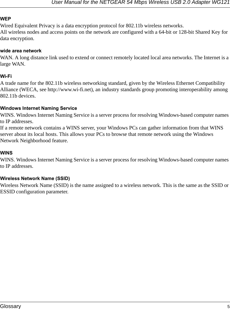 User Manual for the NETGEAR 54 Mbps Wireless USB 2.0 Adapter WG121Glossary 5 WEPWired Equivalent Privacy is a data encryption protocol for 802.11b wireless networks. All wireless nodes and access points on the network are configured with a 64-bit or 128-bit Shared Key for data encryption.wide area networkWAN. A long distance link used to extend or connect remotely located local area networks. The Internet is a large WAN.Wi-FiA trade name for the 802.11b wireless networking standard, given by the Wireless Ethernet Compatibility Alliance (WECA, see http://www.wi-fi.net), an industry standards group promoting interoperability among 802.11b devices.Windows Internet Naming ServiceWINS. Windows Internet Naming Service is a server process for resolving Windows-based computer names to IP addresses. If a remote network contains a WINS server, your Windows PCs can gather information from that WINS server about its local hosts. This allows your PCs to browse that remote network using the Windows Network Neighborhood feature.WINSWINS. Windows Internet Naming Service is a server process for resolving Windows-based computer names to IP addresses.Wireless Network Name (SSID)Wireless Network Name (SSID) is the name assigned to a wireless network. This is the same as the SSID or ESSID configuration parameter. 