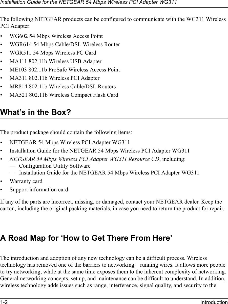 Installation Guide for the NETGEAR 54 Mbps Wireless PCI Adapter WG3111-2 IntroductionThe following NETGEAR products can be configured to communicate with the WG311 Wireless PCI Adapter:• WG602 54 Mbps Wireless Access Point• WGR614 54 Mbps Cable/DSL Wireless Router• WGR511 54 Mbps Wireless PC Card• MA111 802.11b Wireless USB Adapter• ME103 802.11b ProSafe Wireless Access Point• MA311 802.11b Wireless PCI Adapter• MR814 802.11b Wireless Cable/DSL Routers• MA521 802.11b Wireless Compact Flash CardWhat’s in the Box?The product package should contain the following items:• NETGEAR 54 Mbps Wireless PCI Adapter WG311• Installation Guide for the NETGEAR 54 Mbps Wireless PCI Adapter WG311•NETGEAR 54 Mbps Wireless PCI Adapter WG311 Resource CD, including:— Configuration Utility Software— Installation Guide for the NETGEAR 54 Mbps Wireless PCI Adapter WG311• Warranty card• Support information cardIf any of the parts are incorrect, missing, or damaged, contact your NETGEAR dealer. Keep the carton, including the original packing materials, in case you need to return the product for repair.A Road Map for ‘How to Get There From Here’The introduction and adoption of any new technology can be a difficult process. Wireless technology has removed one of the barriers to networking—running wires. It allows more people to try networking, while at the same time exposes them to the inherent complexity of networking. General networking concepts, set up, and maintenance can be difficult to understand. In addition, wireless technology adds issues such as range, interference, signal quality, and security to the 