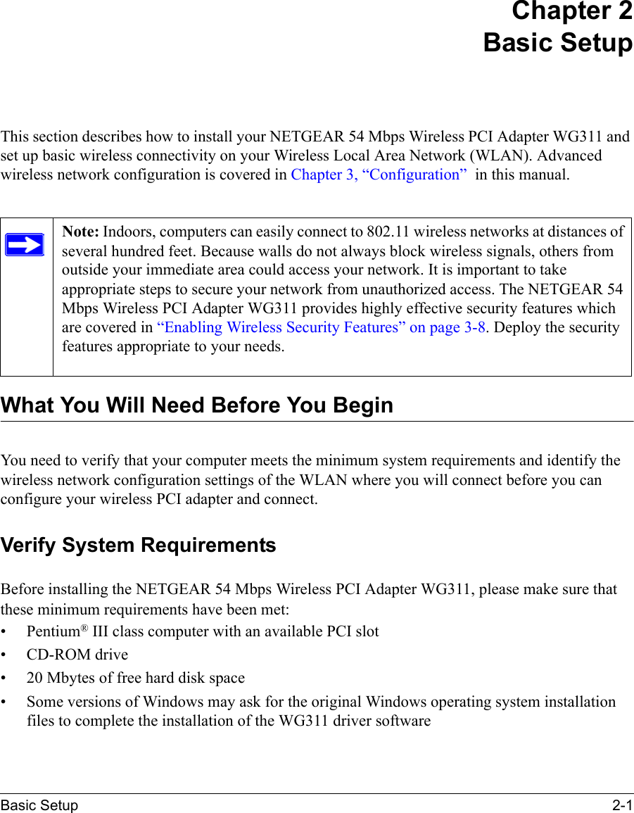 Basic Setup 2-1Chapter 2 Basic SetupThis section describes how to install your NETGEAR 54 Mbps Wireless PCI Adapter WG311 and set up basic wireless connectivity on your Wireless Local Area Network (WLAN). Advanced wireless network configuration is covered in Chapter 3, “Configuration”  in this manual. What You Will Need Before You BeginYou need to verify that your computer meets the minimum system requirements and identify the wireless network configuration settings of the WLAN where you will connect before you can configure your wireless PCI adapter and connect. Verify System RequirementsBefore installing the NETGEAR 54 Mbps Wireless PCI Adapter WG311, please make sure that these minimum requirements have been met:• Pentium® III class computer with an available PCI slot•CD-ROM drive• 20 Mbytes of free hard disk space• Some versions of Windows may ask for the original Windows operating system installation files to complete the installation of the WG311 driver softwareNote: Indoors, computers can easily connect to 802.11 wireless networks at distances of several hundred feet. Because walls do not always block wireless signals, others from outside your immediate area could access your network. It is important to take appropriate steps to secure your network from unauthorized access. The NETGEAR 54 Mbps Wireless PCI Adapter WG311 provides highly effective security features which are covered in “Enabling Wireless Security Features” on page 3-8. Deploy the security features appropriate to your needs. 