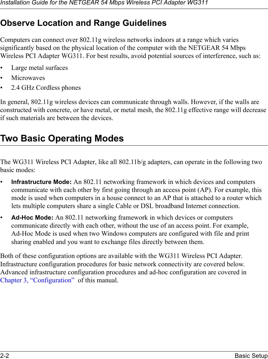 Installation Guide for the NETGEAR 54 Mbps Wireless PCI Adapter WG3112-2 Basic SetupObserve Location and Range GuidelinesComputers can connect over 802.11g wireless networks indoors at a range which varies significantly based on the physical location of the computer with the NETGEAR 54 Mbps Wireless PCI Adapter WG311. For best results, avoid potential sources of interference, such as: • Large metal surfaces•Microwaves• 2.4 GHz Cordless phonesIn general, 802.11g wireless devices can communicate through walls. However, if the walls are constructed with concrete, or have metal, or metal mesh, the 802.11g effective range will decrease if such materials are between the devices.Two Basic Operating ModesThe WG311 Wireless PCI Adapter, like all 802.11b/g adapters, can operate in the following two basic modes:•Infrastructure Mode: An 802.11 networking framework in which devices and computers communicate with each other by first going through an access point (AP). For example, this mode is used when computers in a house connect to an AP that is attached to a router which lets multiple computers share a single Cable or DSL broadband Internet connection.•Ad-Hoc Mode: An 802.11 networking framework in which devices or computers communicate directly with each other, without the use of an access point. For example, Ad-Hoc Mode is used when two Windows computers are configured with file and print sharing enabled and you want to exchange files directly between them.Both of these configuration options are available with the WG311 Wireless PCI Adapter. Infrastructure configuration procedures for basic network connectivity are covered below. Advanced infrastructure configuration procedures and ad-hoc configuration are covered in Chapter 3, “Configuration”  of this manual.