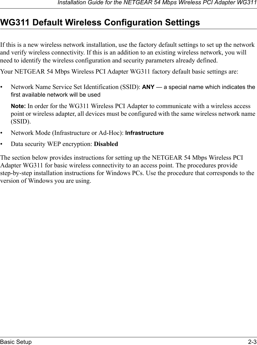 Installation Guide for the NETGEAR 54 Mbps Wireless PCI Adapter WG311Basic Setup 2-3WG311 Default Wireless Configuration SettingsIf this is a new wireless network installation, use the factory default settings to set up the network and verify wireless connectivity. If this is an addition to an existing wireless network, you will need to identify the wireless configuration and security parameters already defined. Your NETGEAR 54 Mbps Wireless PCI Adapter WG311 factory default basic settings are: • Network Name Service Set Identification (SSID): ANY — a special name which indicates the first available network will be usedNote: In order for the WG311 Wireless PCI Adapter to communicate with a wireless access point or wireless adapter, all devices must be configured with the same wireless network name (SSID).• Network Mode (Infrastructure or Ad-Hoc): Infrastructure• Data security WEP encryption: DisabledThe section below provides instructions for setting up the NETGEAR 54 Mbps Wireless PCI Adapter WG311 for basic wireless connectivity to an access point. The procedures provide step-by-step installation instructions for Windows PCs. Use the procedure that corresponds to the version of Windows you are using.