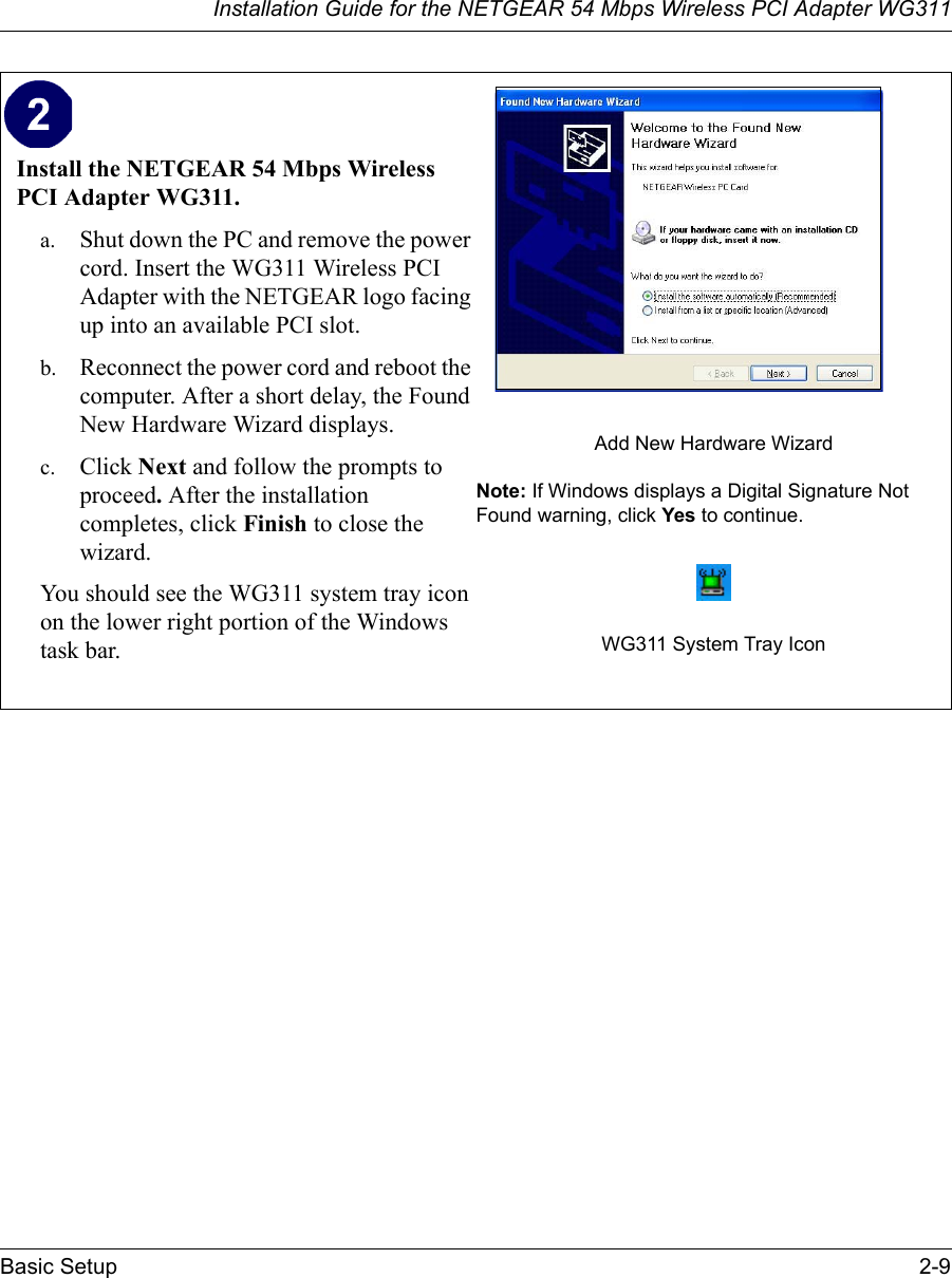 Installation Guide for the NETGEAR 54 Mbps Wireless PCI Adapter WG311Basic Setup 2-9Install the NETGEAR 54 Mbps Wireless PCI Adapter WG311. a. Shut down the PC and remove the power cord. Insert the WG311 Wireless PCI Adapter with the NETGEAR logo facing up into an available PCI slot. b. Reconnect the power cord and reboot the computer. After a short delay, the Found New Hardware Wizard displays. c. Click Next and follow the prompts to proceed. After the installation completes, click Finish to close the wizard.You should see the WG311 system tray icon on the lower right portion of the Windows task bar.Add New Hardware WizardNote: If Windows displays a Digital Signature Not Found warning, click Yes to continue.WG311 System Tray Icon