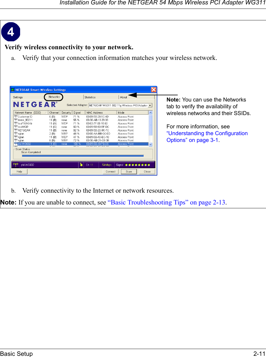 Installation Guide for the NETGEAR 54 Mbps Wireless PCI Adapter WG311Basic Setup 2-11Verify wireless connectivity to your network.a. Verify that your connection information matches your wireless network.b. Verify connectivity to the Internet or network resources. Note: If you are unable to connect, see “Basic Troubleshooting Tips” on page 2-13. Note: You can use the Networks tab to verify the availability of wireless networks and their SSIDs. For more information, see “Understanding the Configuration Options” on page 3-1. 