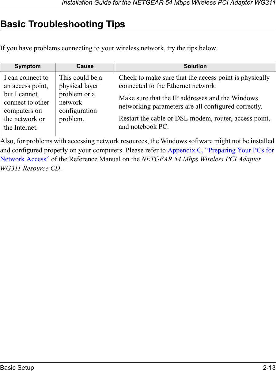 Installation Guide for the NETGEAR 54 Mbps Wireless PCI Adapter WG311Basic Setup 2-13Basic Troubleshooting TipsIf you have problems connecting to your wireless network, try the tips below.Also, for problems with accessing network resources, the Windows software might not be installed and configured properly on your computers. Please refer to Appendix C, “Preparing Your PCs for Network Access” of the Reference Manual on the NETGEAR 54 Mbps Wireless PCI Adapter WG311 Resource CD.Symptom Cause SolutionI can connect to an access point, but I cannot connect to other computers on the network or the Internet.This could be a physical layer problem or a network configuration problem.Check to make sure that the access point is physically connected to the Ethernet network.Make sure that the IP addresses and the Windows networking parameters are all configured correctly.Restart the cable or DSL modem, router, access point, and notebook PC.