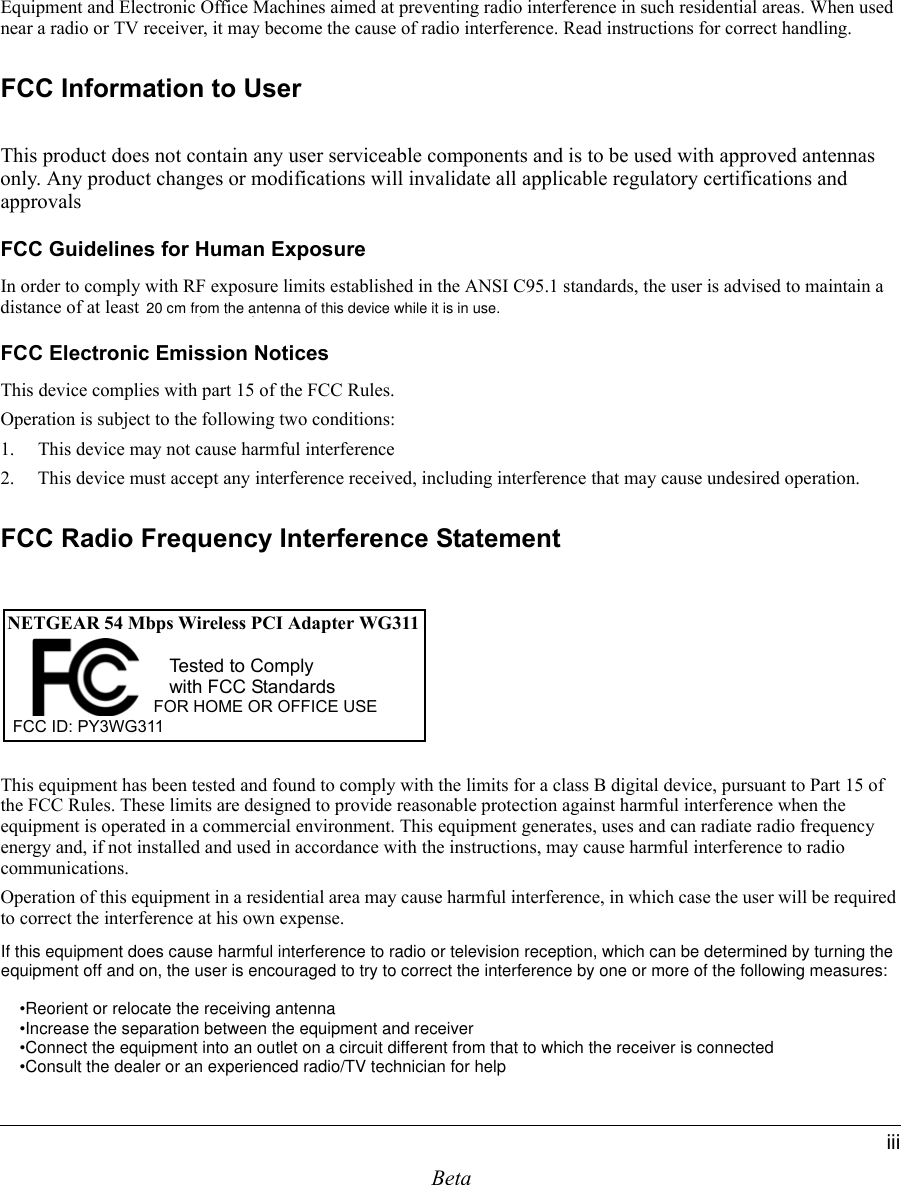 BetaiiiEquipment and Electronic Office Machines aimed at preventing radio interference in such residential areas. When used near a radio or TV receiver, it may become the cause of radio interference. Read instructions for correct handling.FCC Information to UserThis product does not contain any user serviceable components and is to be used with approved antennas only. Any product changes or modifications will invalidate all applicable regulatory certifications and approvalsFCC Guidelines for Human ExposureIn order to comply with RF exposure limits established in the ANSI C95.1 standards, the user is advised to maintain a distance of at least 1 inch (2.5 cm) from the antenna of this device while it is in use. FCC Electronic Emission NoticesThis device complies with part 15 of the FCC Rules.Operation is subject to the following two conditions:1. This device may not cause harmful interference2. This device must accept any interference received, including interference that may cause undesired operation.FCC Radio Frequency Interference StatementThis equipment has been tested and found to comply with the limits for a class B digital device, pursuant to Part 15 of the FCC Rules. These limits are designed to provide reasonable protection against harmful interference when the equipment is operated in a commercial environment. This equipment generates, uses and can radiate radio frequency energy and, if not installed and used in accordance with the instructions, may cause harmful interference to radio communications.Operation of this equipment in a residential area may cause harmful interference, in which case the user will be required to correct the interference at his own expense.NETGEAR 54 Mbps Wireless PCI Adapter WG311FOR HOME OR OFFICE USETested to Complywith FCC StandardsFCC ID: PY3WG311 If this equipment does cause harmful interference to radio or television reception, which can be determined by turning the equipment off and on, the user is encouraged to try to correct the interference by one or more of the following measures:        •Reorient or relocate the receiving antenna    •Increase the separation between the equipment and receiver    •Connect the equipment into an outlet on a circuit different from that to which the receiver is connected    •Consult the dealer or an experienced radio/TV technician for helpfrom the antenna of this device while it is in use.20 cm