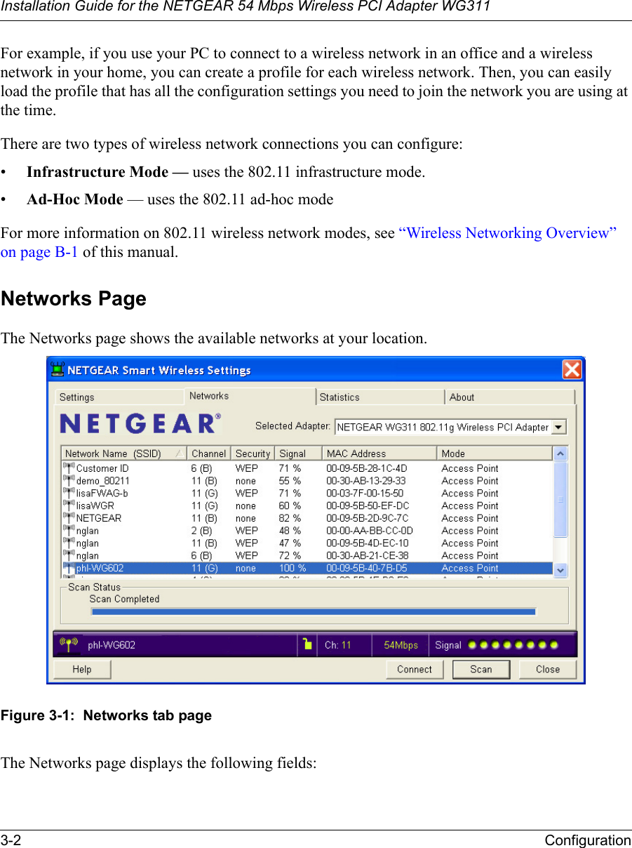 Installation Guide for the NETGEAR 54 Mbps Wireless PCI Adapter WG3113-2 ConfigurationFor example, if you use your PC to connect to a wireless network in an office and a wireless network in your home, you can create a profile for each wireless network. Then, you can easily load the profile that has all the configuration settings you need to join the network you are using at the time. There are two types of wireless network connections you can configure:•Infrastructure Mode — uses the 802.11 infrastructure mode.•Ad-Hoc Mode — uses the 802.11 ad-hoc modeFor more information on 802.11 wireless network modes, see “Wireless Networking Overview” on page B-1 of this manual.Networks PageThe Networks page shows the available networks at your location.Figure 3-1:  Networks tab pageThe Networks page displays the following fields: