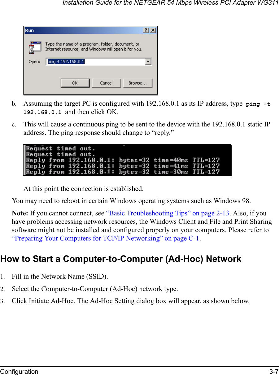 Installation Guide for the NETGEAR 54 Mbps Wireless PCI Adapter WG311Configuration 3-7b. Assuming the target PC is configured with 192.168.0.1 as its IP address, type  ping -t 192.168.0.1 and then click OK.c. This will cause a continuous ping to be sent to the device with the 192.168.0.1 static IP address. The ping response should change to “reply.”At this point the connection is established. You may need to reboot in certain Windows operating systems such as Windows 98.Note: If you cannot connect, see “Basic Troubleshooting Tips” on page 2-13. Also, if you have problems accessing network resources, the Windows Client and File and Print Sharing software might not be installed and configured properly on your computers. Please refer to “Preparing Your Computers for TCP/IP Networking” on page C-1.How to Start a Computer-to-Computer (Ad-Hoc) Network1. Fill in the Network Name (SSID).2. Select the Computer-to-Computer (Ad-Hoc) network type.3. Click Initiate Ad-Hoc. The Ad-Hoc Setting dialog box will appear, as shown below.