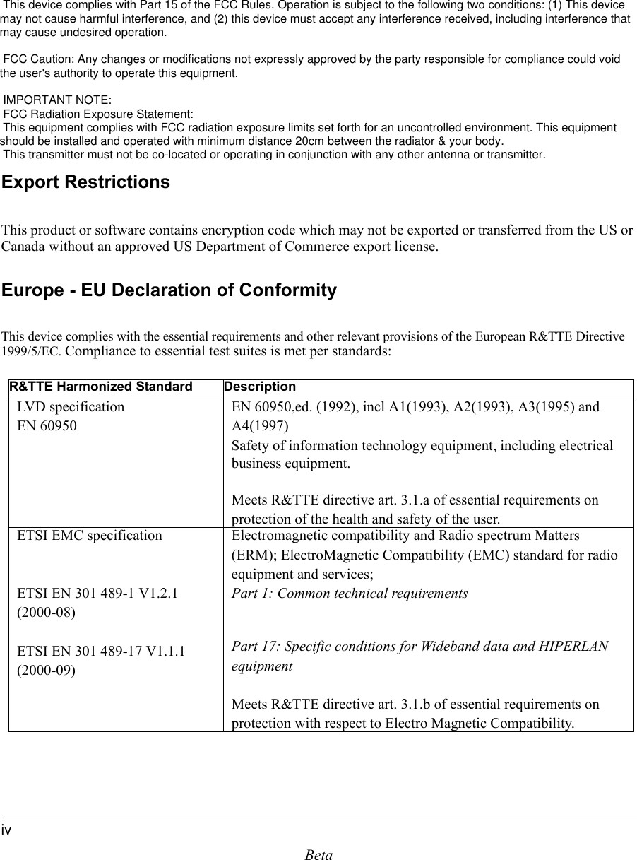 BetaivIf this equipment does cause harmful interference to radio or television reception, which can be determined by turning the equipment off and on, the user is encouraged to try to correct the interference by one or more of the following measures:• Reorient or relocate the receiving antenna• Increase the separation between the equipment and receiver• Connect the equipment into an outlet on a circuit different from that to which the receiver is connected• Consult the dealer or an experienced radio/TV technician for helpExport RestrictionsThis product or software contains encryption code which may not be exported or transferred from the US or Canada without an approved US Department of Commerce export license.Europe - EU Declaration of ConformityThis device complies with the essential requirements and other relevant provisions of the European R&amp;TTE Directive 1999/5/EC. Compliance to essential test suites is met per standards:R&amp;TTE Harmonized Standard DescriptionLVD specificationEN 60950EN 60950,ed. (1992), incl A1(1993), A2(1993), A3(1995) and A4(1997)Safety of information technology equipment, including electrical business equipment.Meets R&amp;TTE directive art. 3.1.a of essential requirements on protection of the health and safety of the user.ETSI EMC specificationETSI EN 301 489-1 V1.2.1 (2000-08)ETSI EN 301 489-17 V1.1.1 (2000-09)Electromagnetic compatibility and Radio spectrum Matters (ERM); ElectroMagnetic Compatibility (EMC) standard for radio equipment and services;Part 1: Common technical requirementsPart 17: Specific conditions for Wideband data and HIPERLAN equipmentMeets R&amp;TTE directive art. 3.1.b of essential requirements on protection with respect to Electro Magnetic Compatibility. This device complies with Part 15 of the FCC Rules. Operation is subject to the following two conditions: (1) This device may not cause harmful interference, and (2) this device must accept any interference received, including interference that may cause undesired operation.  FCC Caution: Any changes or modifications not expressly approved by the party responsible for compliance could void        the user&apos;s authority to operate this equipment.  IMPORTANT NOTE: FCC Radiation Exposure Statement: This equipment complies with FCC radiation exposure limits set forth for an uncontrolled environment. This equipment   should be installed and operated with minimum distance 20cm between the radiator &amp; your body. This transmitter must not be co-located or operating in conjunction with any other antenna or transmitter.