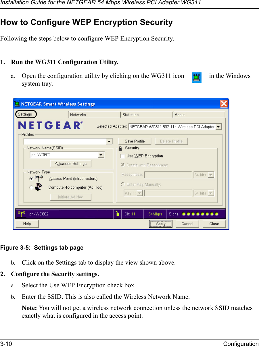 Installation Guide for the NETGEAR 54 Mbps Wireless PCI Adapter WG3113-10 ConfigurationHow to Configure WEP Encryption SecurityFollowing the steps below to configure WEP Encryption Security.1. Run the WG311 Configuration Utility.a. Open the configuration utility by clicking on the WG311 icon   in the Windows system tray. Figure 3-5:  Settings tab pageb. Click on the Settings tab to display the view shown above. 2. Configure the Security settings. a. Select the Use WEP Encryption check box.b. Enter the SSID. This is also called the Wireless Network Name.Note: You will not get a wireless network connection unless the network SSID matches exactly what is configured in the access point. 