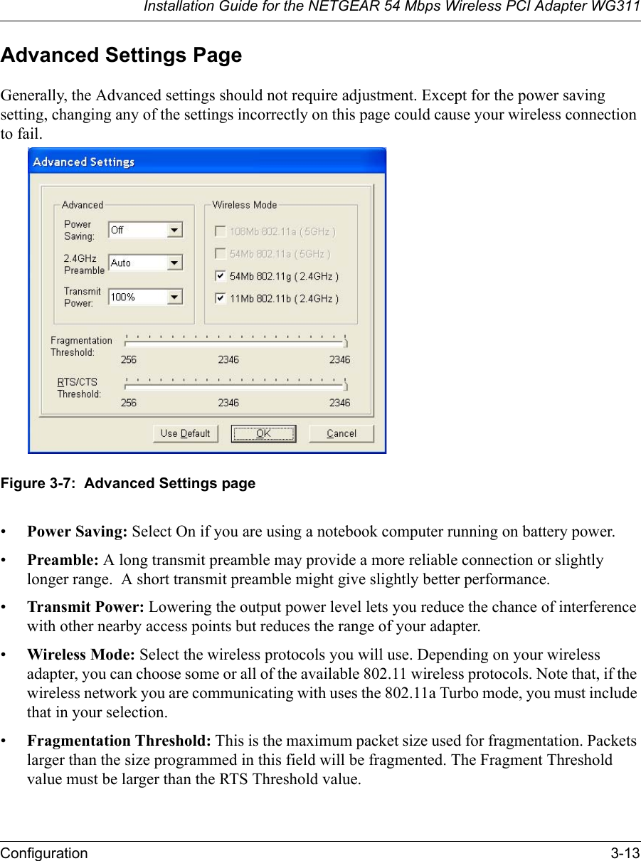 Installation Guide for the NETGEAR 54 Mbps Wireless PCI Adapter WG311Configuration 3-13Advanced Settings PageGenerally, the Advanced settings should not require adjustment. Except for the power saving setting, changing any of the settings incorrectly on this page could cause your wireless connection to fail.Figure 3-7:  Advanced Settings page•Power Saving: Select On if you are using a notebook computer running on battery power.•Preamble: A long transmit preamble may provide a more reliable connection or slightly longer range.  A short transmit preamble might give slightly better performance. •Transmit Power: Lowering the output power level lets you reduce the chance of interference with other nearby access points but reduces the range of your adapter.•Wireless Mode: Select the wireless protocols you will use. Depending on your wireless adapter, you can choose some or all of the available 802.11 wireless protocols. Note that, if the wireless network you are communicating with uses the 802.11a Turbo mode, you must include that in your selection.•Fragmentation Threshold: This is the maximum packet size used for fragmentation. Packets larger than the size programmed in this field will be fragmented. The Fragment Threshold value must be larger than the RTS Threshold value.