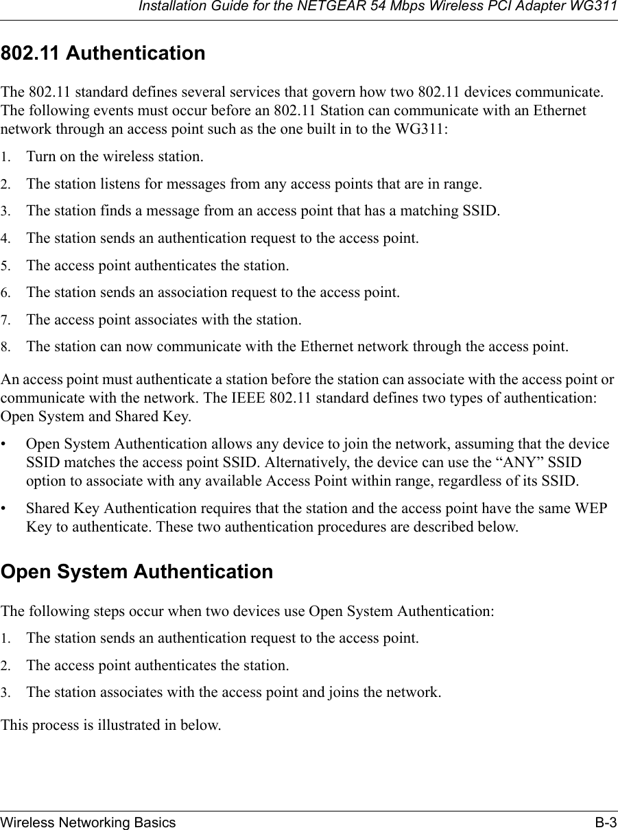 Installation Guide for the NETGEAR 54 Mbps Wireless PCI Adapter WG311Wireless Networking Basics B-3802.11 AuthenticationThe 802.11 standard defines several services that govern how two 802.11 devices communicate. The following events must occur before an 802.11 Station can communicate with an Ethernet network through an access point such as the one built in to the WG311:1. Turn on the wireless station.2. The station listens for messages from any access points that are in range.3. The station finds a message from an access point that has a matching SSID.4. The station sends an authentication request to the access point.5. The access point authenticates the station.6. The station sends an association request to the access point.7. The access point associates with the station.8. The station can now communicate with the Ethernet network through the access point.An access point must authenticate a station before the station can associate with the access point or communicate with the network. The IEEE 802.11 standard defines two types of authentication: Open System and Shared Key.• Open System Authentication allows any device to join the network, assuming that the device SSID matches the access point SSID. Alternatively, the device can use the “ANY” SSID option to associate with any available Access Point within range, regardless of its SSID. • Shared Key Authentication requires that the station and the access point have the same WEP Key to authenticate. These two authentication procedures are described below.Open System AuthenticationThe following steps occur when two devices use Open System Authentication:1. The station sends an authentication request to the access point.2. The access point authenticates the station.3. The station associates with the access point and joins the network.This process is illustrated in below.