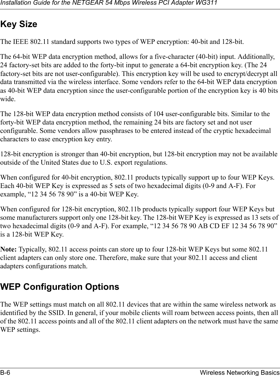 Installation Guide for the NETGEAR 54 Mbps Wireless PCI Adapter WG311B-6 Wireless Networking BasicsKey SizeThe IEEE 802.11 standard supports two types of WEP encryption: 40-bit and 128-bit.The 64-bit WEP data encryption method, allows for a five-character (40-bit) input. Additionally, 24 factory-set bits are added to the forty-bit input to generate a 64-bit encryption key. (The 24 factory-set bits are not user-configurable). This encryption key will be used to encrypt/decrypt all data transmitted via the wireless interface. Some vendors refer to the 64-bit WEP data encryption as 40-bit WEP data encryption since the user-configurable portion of the encryption key is 40 bits wide.The 128-bit WEP data encryption method consists of 104 user-configurable bits. Similar to the forty-bit WEP data encryption method, the remaining 24 bits are factory set and not user configurable. Some vendors allow passphrases to be entered instead of the cryptic hexadecimal characters to ease encryption key entry.128-bit encryption is stronger than 40-bit encryption, but 128-bit encryption may not be available outside of the United States due to U.S. export regulations.When configured for 40-bit encryption, 802.11 products typically support up to four WEP Keys. Each 40-bit WEP Key is expressed as 5 sets of two hexadecimal digits (0-9 and A-F). For example, “12 34 56 78 90” is a 40-bit WEP Key.When configured for 128-bit encryption, 802.11b products typically support four WEP Keys but some manufacturers support only one 128-bit key. The 128-bit WEP Key is expressed as 13 sets of two hexadecimal digits (0-9 and A-F). For example, “12 34 56 78 90 AB CD EF 12 34 56 78 90” is a 128-bit WEP Key.Note: Typically, 802.11 access points can store up to four 128-bit WEP Keys but some 802.11 client adapters can only store one. Therefore, make sure that your 802.11 access and client adapters configurations match.WEP Configuration OptionsThe WEP settings must match on all 802.11 devices that are within the same wireless network as identified by the SSID. In general, if your mobile clients will roam between access points, then all of the 802.11 access points and all of the 802.11 client adapters on the network must have the same WEP settings. 