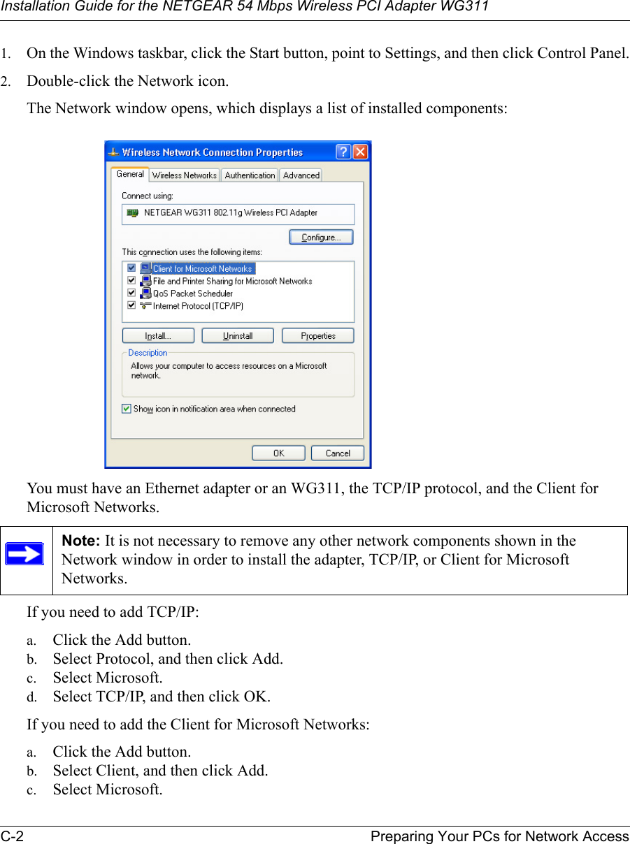 Installation Guide for the NETGEAR 54 Mbps Wireless PCI Adapter WG311C-2 Preparing Your PCs for Network Access1. On the Windows taskbar, click the Start button, point to Settings, and then click Control Panel.2. Double-click the Network icon.The Network window opens, which displays a list of installed components:You must have an Ethernet adapter or an WG311, the TCP/IP protocol, and the Client for Microsoft Networks.If you need to add TCP/IP:a. Click the Add button.b. Select Protocol, and then click Add.c. Select Microsoft.d. Select TCP/IP, and then click OK.If you need to add the Client for Microsoft Networks:a. Click the Add button.b. Select Client, and then click Add.c. Select Microsoft.Note: It is not necessary to remove any other network components shown in the Network window in order to install the adapter, TCP/IP, or Client for Microsoft Networks. 