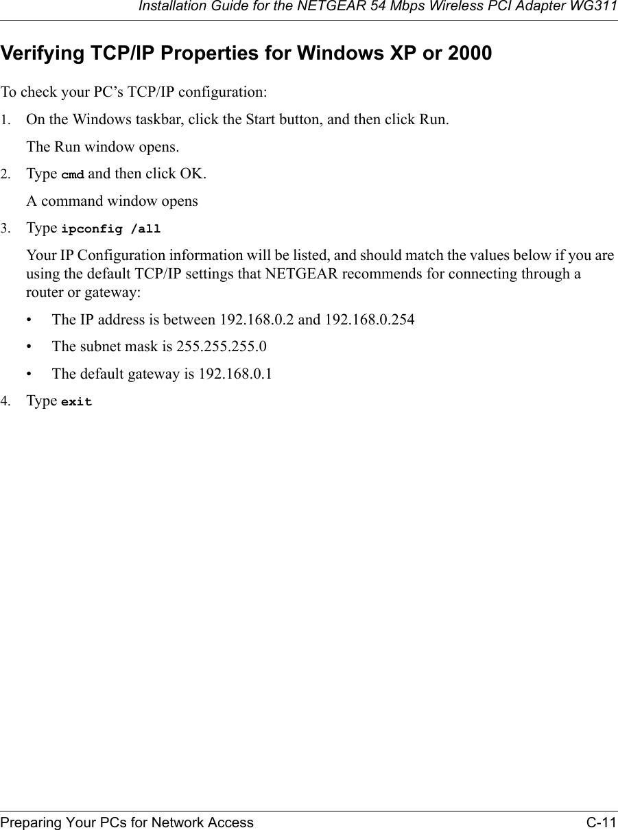 Installation Guide for the NETGEAR 54 Mbps Wireless PCI Adapter WG311Preparing Your PCs for Network Access C-11Verifying TCP/IP Properties for Windows XP or 2000To check your PC’s TCP/IP configuration:1. On the Windows taskbar, click the Start button, and then click Run.The Run window opens.2. Type cmd and then click OK.A command window opens3. Type ipconfig /all Your IP Configuration information will be listed, and should match the values below if you are using the default TCP/IP settings that NETGEAR recommends for connecting through a router or gateway:• The IP address is between 192.168.0.2 and 192.168.0.254• The subnet mask is 255.255.255.0• The default gateway is 192.168.0.14. Type exit 