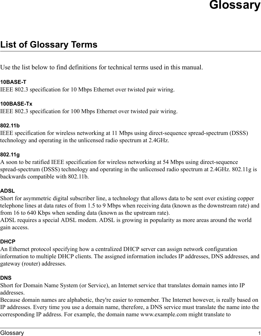 Glossary 1GlossaryList of Glossary TermsUse the list below to find definitions for technical terms used in this manual.10BASE-T IEEE 802.3 specification for 10 Mbps Ethernet over twisted pair wiring.100BASE-Tx IEEE 802.3 specification for 100 Mbps Ethernet over twisted pair wiring.802.11bIEEE specification for wireless networking at 11 Mbps using direct-sequence spread-spectrum (DSSS) technology and operating in the unlicensed radio spectrum at 2.4GHz.802.11gA soon to be ratified IEEE specification for wireless networking at 54 Mbps using direct-sequence spread-spectrum (DSSS) technology and operating in the unlicensed radio spectrum at 2.4GHz. 802.11g is backwards compatible with 802.11b.ADSLShort for asymmetric digital subscriber line, a technology that allows data to be sent over existing copper telephone lines at data rates of from 1.5 to 9 Mbps when receiving data (known as the downstream rate) and from 16 to 640 Kbps when sending data (known as the upstream rate). ADSL requires a special ADSL modem. ADSL is growing in popularity as more areas around the world gain access. DHCPAn Ethernet protocol specifying how a centralized DHCP server can assign network configuration information to multiple DHCP clients. The assigned information includes IP addresses, DNS addresses, and gateway (router) addresses.DNSShort for Domain Name System (or Service), an Internet service that translates domain names into IP addresses. Because domain names are alphabetic, they&apos;re easier to remember. The Internet however, is really based on IP addresses. Every time you use a domain name, therefore, a DNS service must translate the name into the corresponding IP address. For example, the domain name www.example.com might translate to 