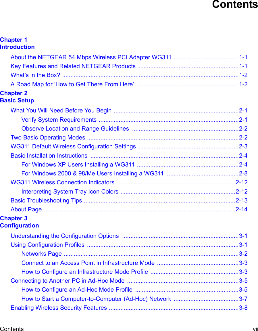 Contents viiContentsChapter 1  IntroductionAbout the NETGEAR 54 Mbps Wireless PCI Adapter WG311 .......................................1-1Key Features and Related NETGEAR Products  ............................................................1-1What’s in the Box? ..........................................................................................................1-2A Road Map for ‘How to Get There From Here’  .............................................................1-2Chapter 2  Basic SetupWhat You Will Need Before You Begin ...........................................................................2-1Verify System Requirements ....................................................................................2-1Observe Location and Range Guidelines ................................................................2-2Two Basic Operating Modes ...........................................................................................2-2WG311 Default Wireless Configuration Settings  ............................................................2-3Basic Installation Instructions  .........................................................................................2-4For Windows XP Users Installing a WG311 .............................................................2-4For Windows 2000 &amp; 98/Me Users Installing a WG311  ...........................................2-8WG311 Wireless Connection Indicators  .......................................................................2-12Interpreting System Tray Icon Colors .....................................................................2-12Basic Troubleshooting Tips ...........................................................................................2-13About Page ...................................................................................................................2-14Chapter 3  ConfigurationUnderstanding the Configuration Options  ......................................................................3-1Using Configuration Profiles  ...........................................................................................3-1Networks Page .........................................................................................................3-2Connect to an Access Point in Infrastructure Mode  .................................................3-3How to Configure an Infrastructure Mode Profile .....................................................3-3Connecting to Another PC in Ad-Hoc Mode  ...................................................................3-5How to Configure an Ad-Hoc Mode Profile  ..............................................................3-5How to Start a Computer-to-Computer (Ad-Hoc) Network  .......................................3-7Enabling Wireless Security Features ..............................................................................3-8