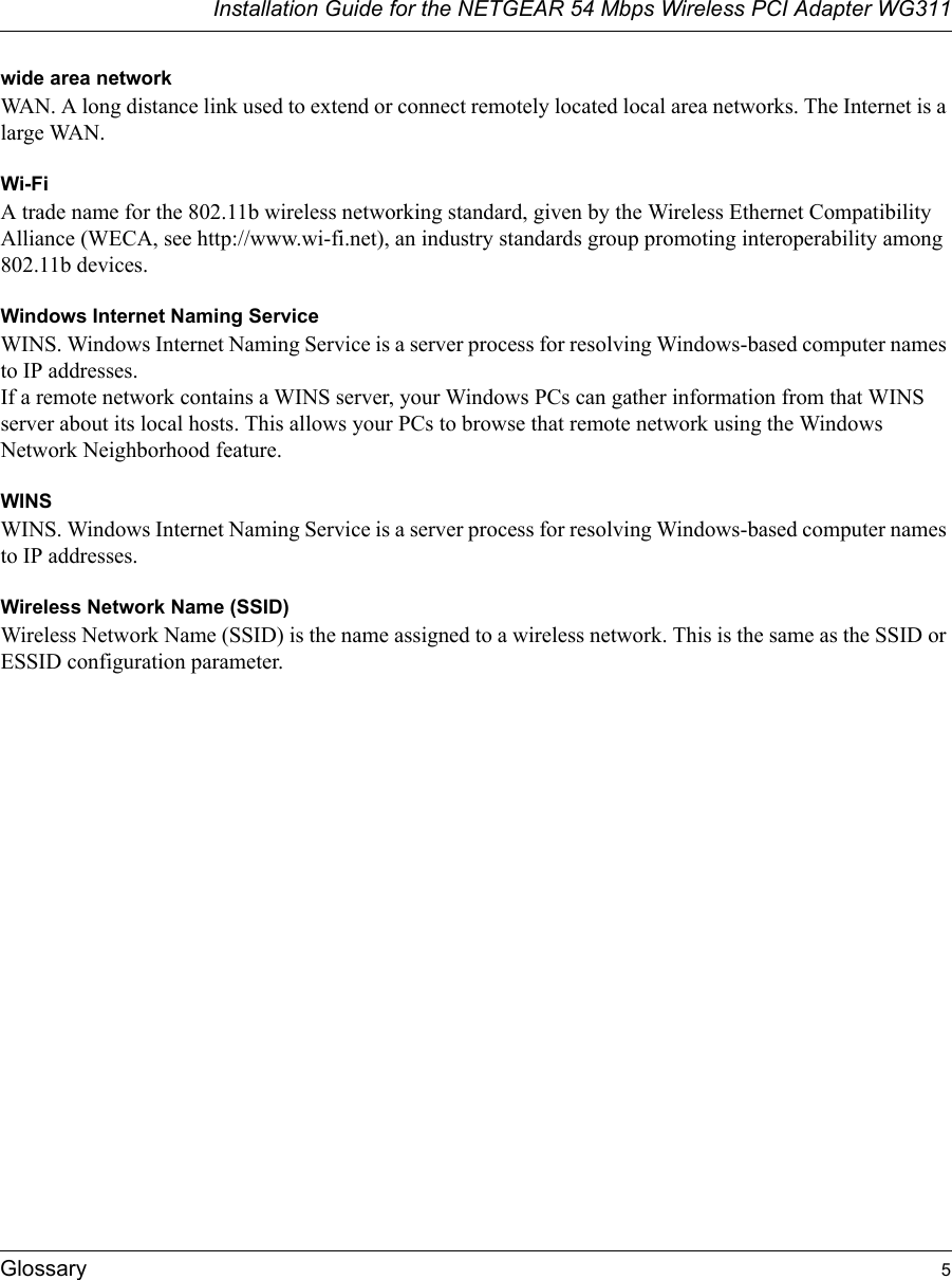 Installation Guide for the NETGEAR 54 Mbps Wireless PCI Adapter WG311Glossary 5wide area networkWAN. A long distance link used to extend or connect remotely located local area networks. The Internet is a large WAN.Wi-FiA trade name for the 802.11b wireless networking standard, given by the Wireless Ethernet Compatibility Alliance (WECA, see http://www.wi-fi.net), an industry standards group promoting interoperability among 802.11b devices.Windows Internet Naming ServiceWINS. Windows Internet Naming Service is a server process for resolving Windows-based computer names to IP addresses. If a remote network contains a WINS server, your Windows PCs can gather information from that WINS server about its local hosts. This allows your PCs to browse that remote network using the Windows Network Neighborhood feature.WINSWINS. Windows Internet Naming Service is a server process for resolving Windows-based computer names to IP addresses.Wireless Network Name (SSID)Wireless Network Name (SSID) is the name assigned to a wireless network. This is the same as the SSID or ESSID configuration parameter. 