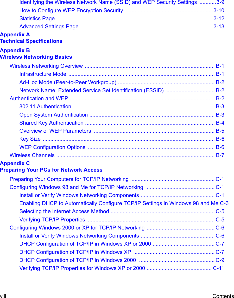 viii ContentsIdentifying the Wireless Network Name (SSID) and WEP Security Settings  ...........3-9How to Configure WEP Encryption Security  ..........................................................3-10Statistics Page ........................................................................................................3-12Advanced Settings Page ........................................................................................3-13Appendix A  Technical SpecificationsAppendix B  Wireless Networking BasicsWireless Networking Overview ...................................................................................... B-1Infrastructure Mode  ................................................................................................. B-1Ad-Hoc Mode (Peer-to-Peer Workgroup) ................................................................ B-2Network Name: Extended Service Set Identification (ESSID) ................................ B-2Authentication and WEP ................................................................................................ B-2802.11 Authentication .............................................................................................. B-3Open System Authentication ................................................................................... B-3Shared Key Authentication ...................................................................................... B-4Overview of WEP Parameters  ................................................................................ B-5Key Size  .................................................................................................................. B-6WEP Configuration Options  .................................................................................... B-6Wireless Channels ......................................................................................................... B-7Appendix C  Preparing Your PCs for Network AccessPreparing Your Computers for TCP/IP Networking  ....................................................... C-1Configuring Windows 98 and Me for TCP/IP Networking .............................................. C-1Install or Verify Windows Networking Components ................................................. C-1Enabling DHCP to Automatically Configure TCP/IP Settings in Windows 98 and Me C-3Selecting the Internet Access Method ..................................................................... C-5Verifying TCP/IP Properties  .................................................................................... C-5Configuring Windows 2000 or XP for TCP/IP Networking ............................................. C-6Install or Verify Windows Networking Components ................................................. C-6DHCP Configuration of TCP/IP in Windows XP or 2000 ......................................... C-7DHCP Configuration of TCP/IP in Windows XP  ..................................................... C-7DHCP Configuration of TCP/IP in Windows 2000  .................................................. C-9Verifying TCP/IP Properties for Windows XP or 2000 ........................................... C-11