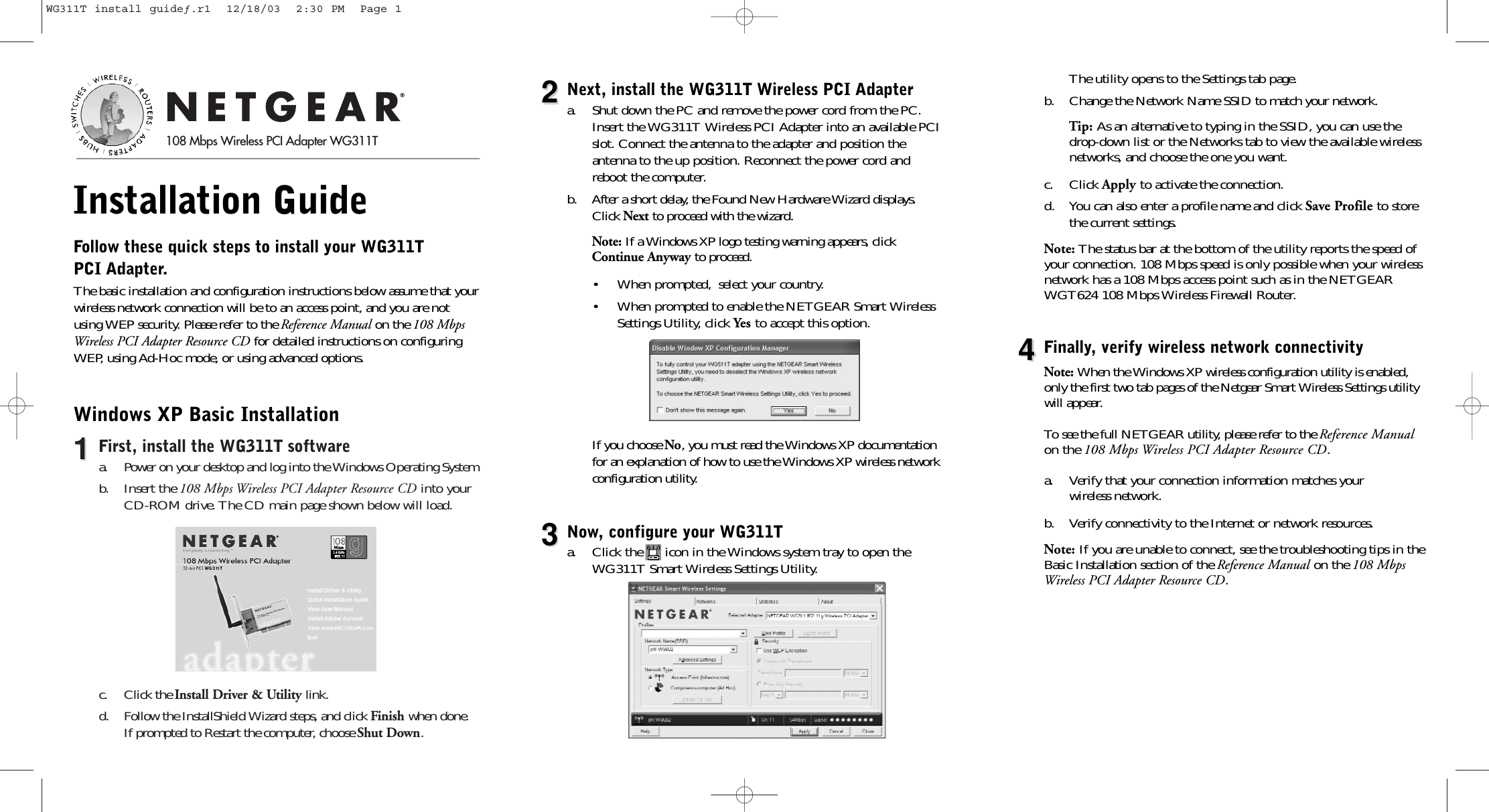 Installation Guide Follow these quick steps to install your WG311T PCI Adapter.The basic installation and configuration instructions below assume that yourwireless network connection will be to an access point, and you are notusing WEP security. Please refer to the Reference Manual on the 108 MbpsWireless PCI Adapter Resource CD for detailed instructions on configuringWEP, using Ad-Hoc mode, or using advanced options. Windows XP Basic Installation11First, install the WG311T softwarea. Power on your desktop and log into the Windows Operating System b. Insert the 108 Mbps Wireless PCI Adapter Resource CD into yourCD-ROM drive. The CD main page shown below will load. c. Click the Install Driver &amp; Utility link. d.  Follow the InstallShield Wizard steps, and click Finish when done.If prompted to Restart the computer, choose Shut Down.22Next, install the WG311T Wireless PCI Adaptera.  Shut down the PC and remove the power cord from the PC.Insert the WG311T Wireless PCI Adapter into an available PCIslot. Connect the antenna to the adapter and position the antenna to the up position. Reconnect the power cord andreboot the computer.b. After a short delay, the Found New Hardware Wizard displays.Click Next to proceed with the wizard.Note: If a Windows XP logo testing warning appears, clickContinue Anyway to proceed.• When prompted, select your country. • When prompted to enable the NETGEAR Smart WirelessSettings Utility, click Yes to accept this option.If you choose No, you must read the Windows XP documentationfor an explanation of how to use the Windows XP wireless networkconfiguration utility.33Now, configure your WG311Ta.  Click the      icon in the Windows system tray to open theWG311T Smart Wireless Settings Utility.The utility opens to the Settings tab page.b.  Change the Network Name SSID to match your network.Tip: As an alternative to typing in the SSID, you can use thedrop-down list or the Networks tab to view the available wireless networks, and choose the one you want.c. Click Apply to activate the connection.d. You can also enter a profile name and click Save Profile to storethe current settings.Note: The status bar at the bottom of the utility reports the speed ofyour connection. 108 Mbps speed is only possible when your wirelessnetwork has a 108 Mbps access point such as in the NETGEARWGT624 108 Mbps Wireless Firewall Router.44Finally, verify wireless network connectivityNote: When the Windows XP wireless configuration utility is enabled,only the first two tab pages of the Netgear Smart Wireless Settings utilitywill appear.To see the full NETGEAR utility, please refer to the Reference Manualon the 108 Mbps Wireless PCI Adapter Resource CD.a. Verify that your connection information matches your wireless network. b. Verify connectivity to the Internet or network resources.Note: If you are unable to connect, see the troubleshooting tips in theBasic Installation section of the Reference Manual on the 108 MbpsWireless PCI Adapter Resource CD.108 Mbps Wireless PCI Adapter WG311TWG311T install guideƒ.r1  12/18/03  2:30 PM  Page 1