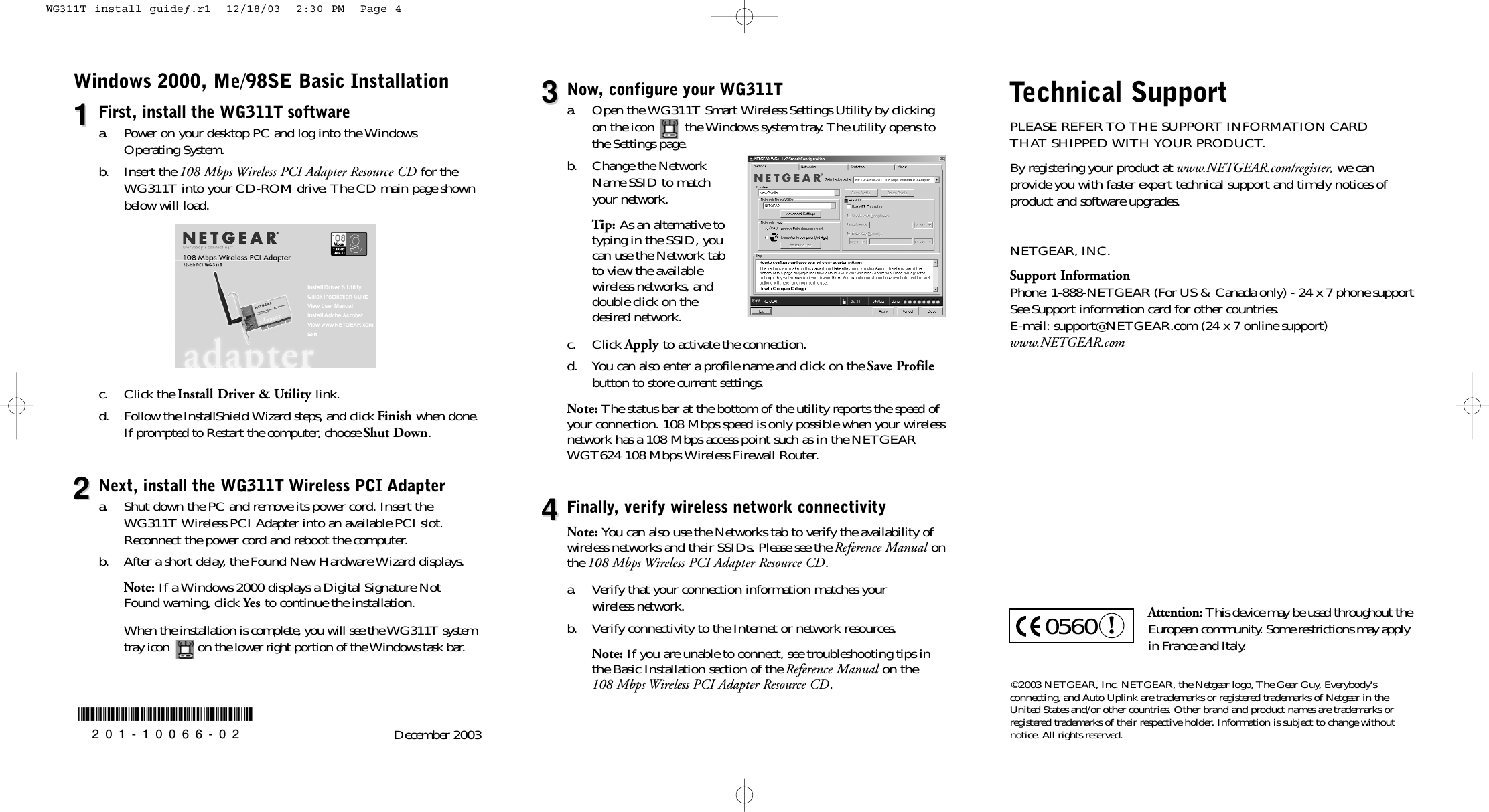 Windows 2000, Me/98SE Basic Installation11First, install the WG311T softwarea. Power on your desktop PC and log into the Windows Operating System.b. Insert the 108 Mbps Wireless PCI Adapter Resource CD for theWG311T into your CD-ROM drive. The CD main page shownbelow will load.c. Click the Install Driver &amp; Utility link. d. Follow the InstallShield Wizard steps, and click Finish when done.If prompted to Restart the computer, choose Shut Down.22Next, install the WG311T Wireless PCI Adaptera. Shut down the PC and remove its power cord. Insert theWG311T Wireless PCI Adapter into an available PCI slot.Reconnect the power cord and reboot the computer. b. After a short delay, the Found New Hardware Wizard displays.Note: If a Windows 2000 displays a Digital Signature NotFound warning, click Yes to continue the installation.When the installation is complete, you will see the WG311T systemtray icon        on the lower right portion of the Windows task bar.©2003 NETGEAR, Inc. NETGEAR, the Netgear logo, The Gear Guy, Everybody&apos;s connecting, and Auto Uplink are trademarks or registered trademarks of Netgear in theUnited States and/or other countries. Other brand and product names are trademarks or registered trademarks of their respective holder. Information is subject to change withoutnotice. All rights reserved.33Now, configure your WG311Ta. Open the WG311T Smart Wireless Settings Utility by clickingon the icon        the Windows system tray. The utility opens tothe Settings page.b. Change the NetworkName SSID to match your network.Tip: As an alternative totyping in the SSID, youcan use the Network tabto view the available wireless networks, anddouble click on the desired network.c. Click Apply to activate the connection.d. You can also enter a profile name and click on the Save Profilebutton to store current settings.Note: The status bar at the bottom of the utility reports the speed ofyour connection. 108 Mbps speed is only possible when your wirelessnetwork has a 108 Mbps access point such as in the NETGEARWGT624 108 Mbps Wireless Firewall Router.44Finally, verify wireless network connectivityNote: You can also use the Networks tab to verify the availability ofwireless networks and their SSIDs. Please see the Reference Manual onthe 108 Mbps Wireless PCI Adapter Resource CD.a. Verify that your connection information matches your wireless network.b. Verify connectivity to the Internet or network resources.Note: If you are unable to connect, see troubleshooting tips in the Basic Installation section of the Reference Manualon the 108 Mbps Wireless PCI Adapter Resource CD.*201-10066-02*201-10066-02 December 2003Technical SupportPLEASE REFER TO THE SUPPORT INFORMATION CARD THAT SHIPPED WITH YOUR PRODUCT.By registering your product at www.NETGEAR.com/register, we can provide you with faster expert technical support and timely notices ofproduct and software upgrades.NETGEAR, INC.Support InformationPhone: 1-888-NETGEAR (For US &amp; Canada only) - 24 x 7 phone supportSee Support information card for other countries.E-mail: support@NETGEAR.com (24 x 7 online support)www.NETGEAR.comAttention: This device may be used throughout theEuropean community. Some restrictions may applyin France and Italy.!0560WG311T install guideƒ.r1  12/18/03  2:30 PM  Page 4